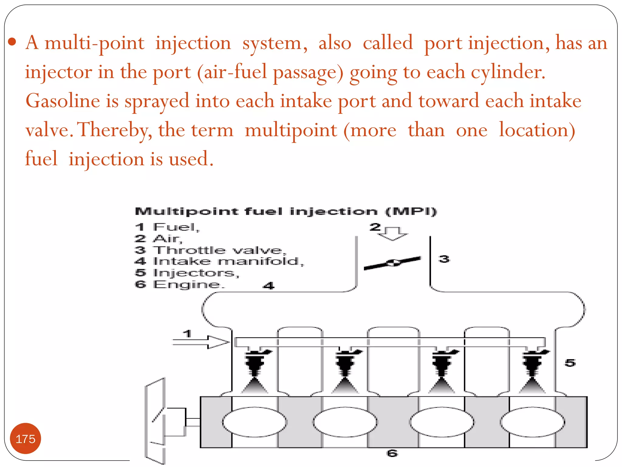 A multi-point injection system, also called port injection, has an

injector in the port (air-fuel passage) going to each cylinder.
Gasoline is sprayed into each intake port and toward each intake
valve. Thereby, the term multipoint (more than one location)
fuel injection is used.

175

 