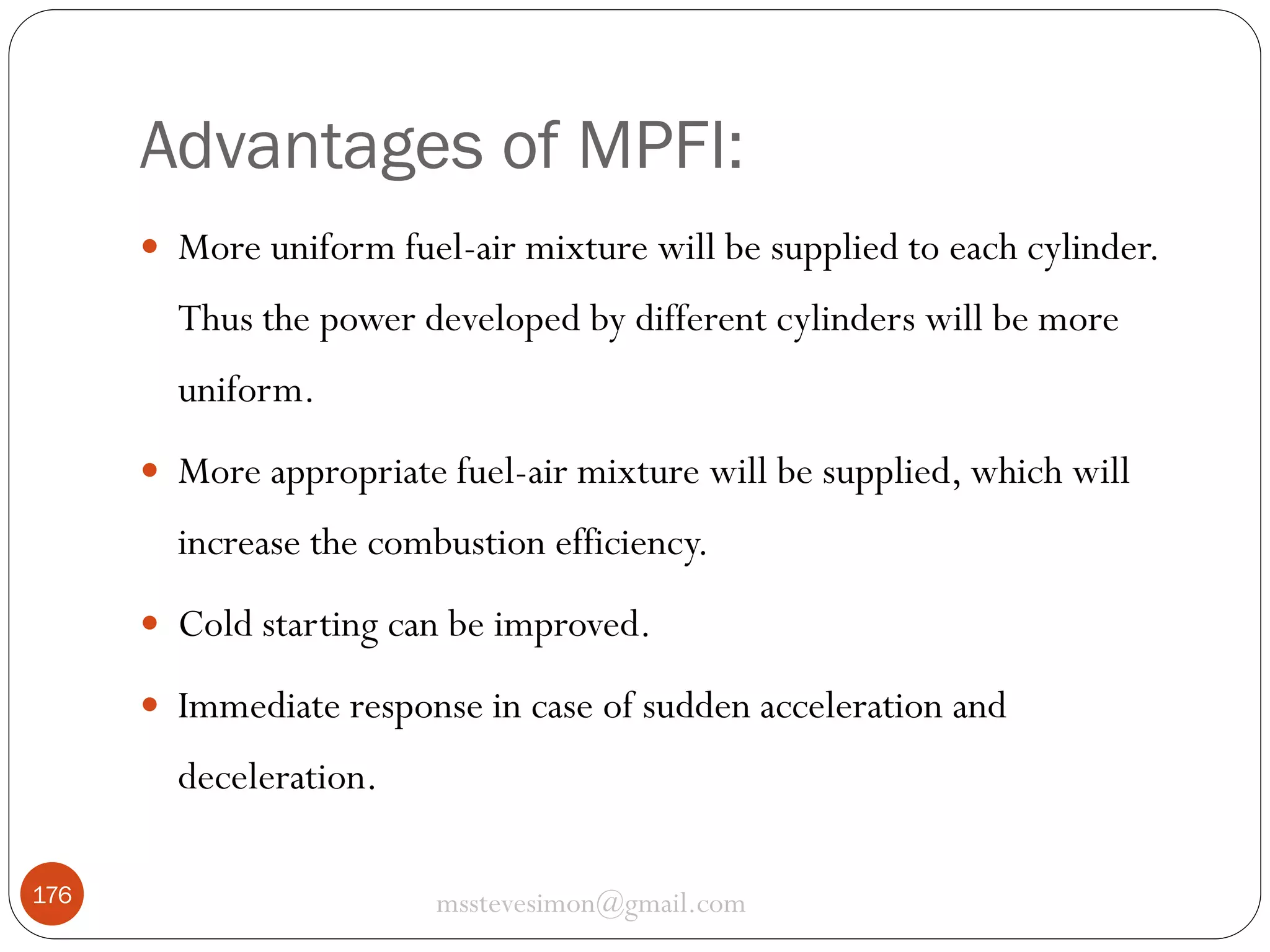 Advantages of MPFI:
 More uniform fuel-air mixture will be supplied to each cylinder.

Thus the power developed by different cylinders will be more
uniform.
 More appropriate fuel-air mixture will be supplied, which will

increase the combustion efficiency.
 Cold starting can be improved.
 Immediate response in case of sudden acceleration and

deceleration.
176

msstevesimon@gmail.com

 