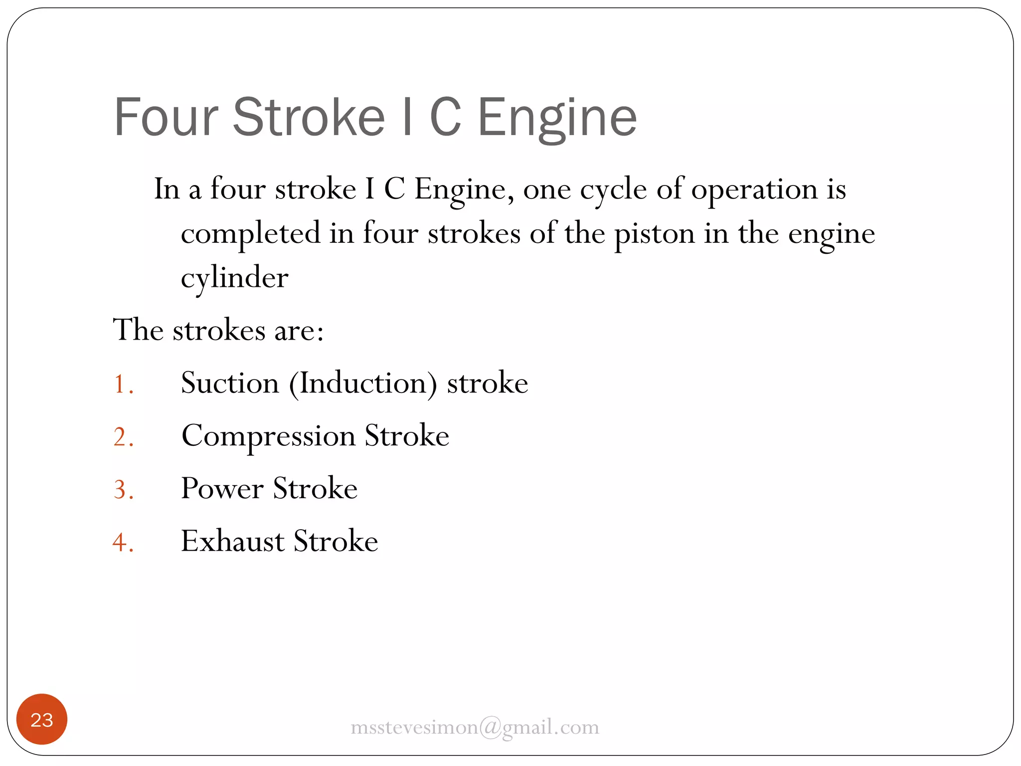 Four Stroke I C Engine
In a four stroke I C Engine, one cycle of operation is
completed in four strokes of the piston in the engine
cylinder
The strokes are:
1. Suction (Induction) stroke
2. Compression Stroke
3. Power Stroke
4. Exhaust Stroke

23

msstevesimon@gmail.com

 