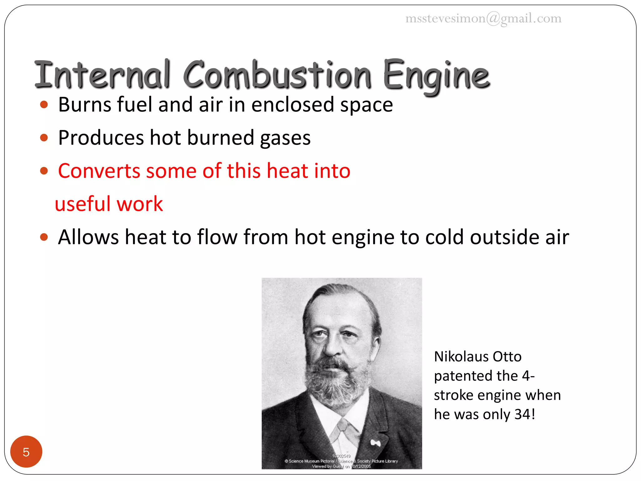 msstevesimon@gmail.com

Internal Combustion Engine
 Burns fuel and air in enclosed space
 Produces hot burned gases

 Converts some of this heat into

useful work
 Allows heat to flow from hot engine to cold outside air

Nikolaus Otto
patented the 4stroke engine when
he was only 34!
5

 
