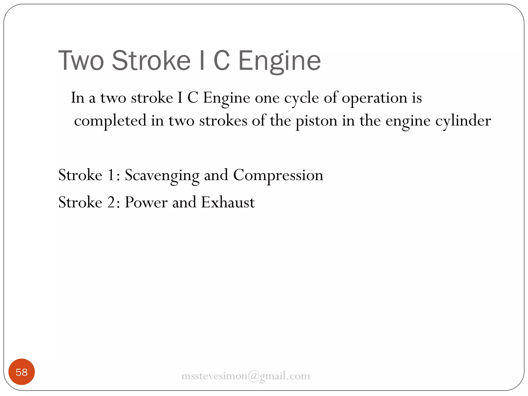 Two Stroke I C Engine
In a two stroke I C Engine one cycle of operation is
completed in two strokes of the piston in the engine cylinder
Stroke 1: Scavenging and Compression
Stroke 2: Power and Exhaust

58

msstevesimon@gmail.com

 