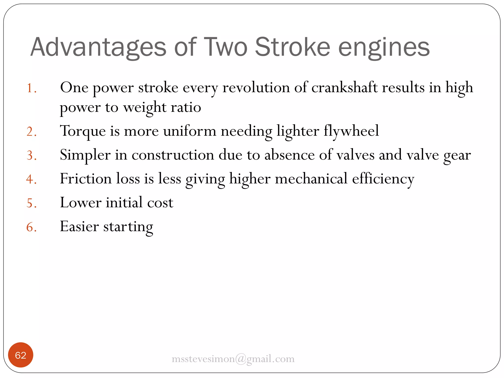 Advantages of Two Stroke engines
1.

2.
3.
4.
5.
6.

62

One power stroke every revolution of crankshaft results in high
power to weight ratio
Torque is more uniform needing lighter flywheel
Simpler in construction due to absence of valves and valve gear
Friction loss is less giving higher mechanical efficiency
Lower initial cost
Easier starting

msstevesimon@gmail.com

 