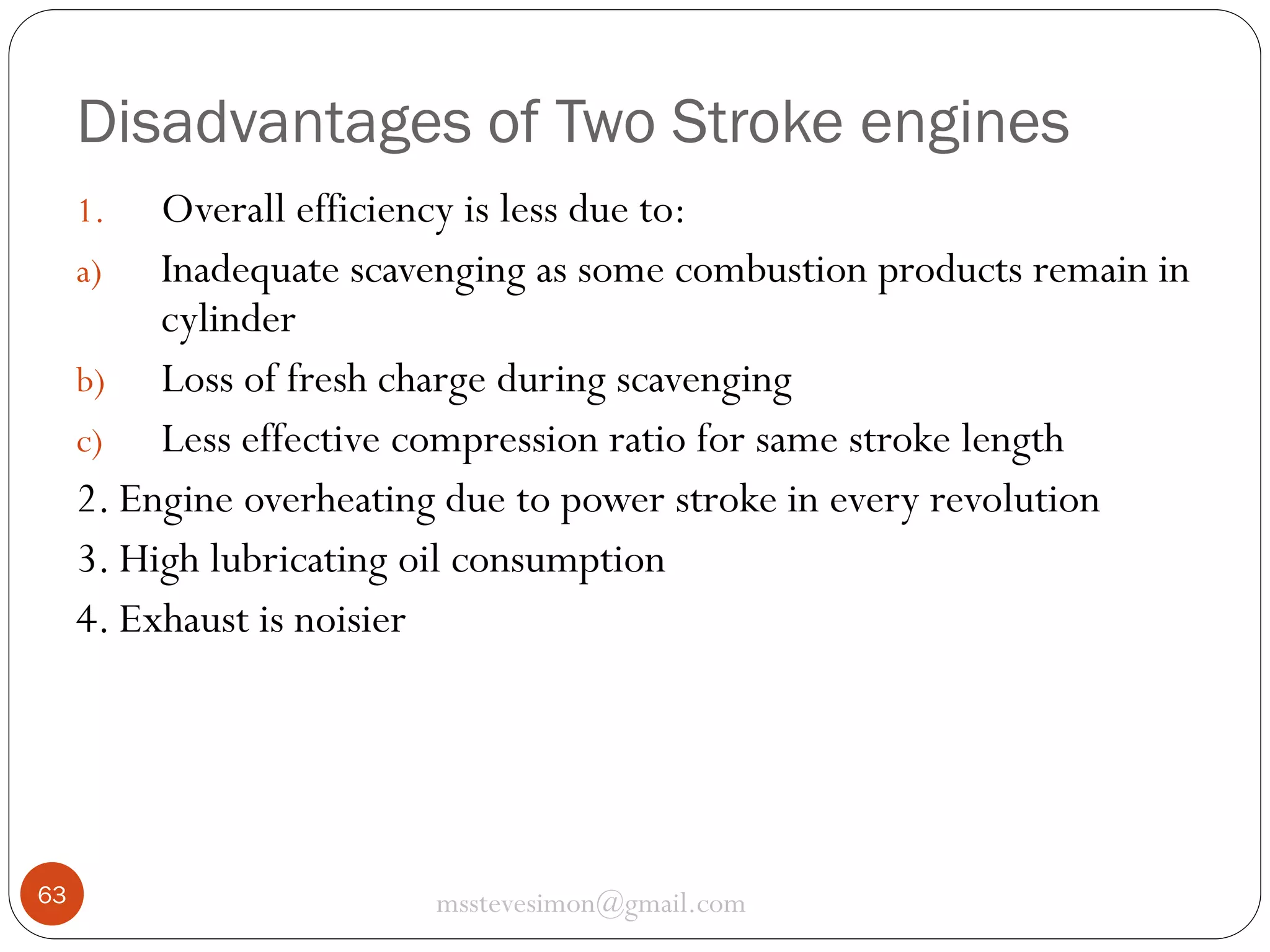 Disadvantages of Two Stroke engines
Overall efficiency is less due to:
a) Inadequate scavenging as some combustion products remain in
cylinder
b) Loss of fresh charge during scavenging
c) Less effective compression ratio for same stroke length
2. Engine overheating due to power stroke in every revolution
3. High lubricating oil consumption
4. Exhaust is noisier
1.

63

msstevesimon@gmail.com

 