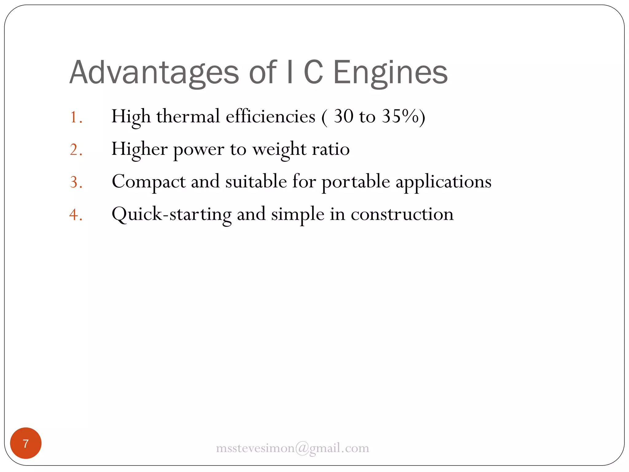 Advantages of I C Engines
1.
2.
3.
4.

7

High thermal efficiencies ( 30 to 35%)
Higher power to weight ratio
Compact and suitable for portable applications
Quick-starting and simple in construction

msstevesimon@gmail.com

 