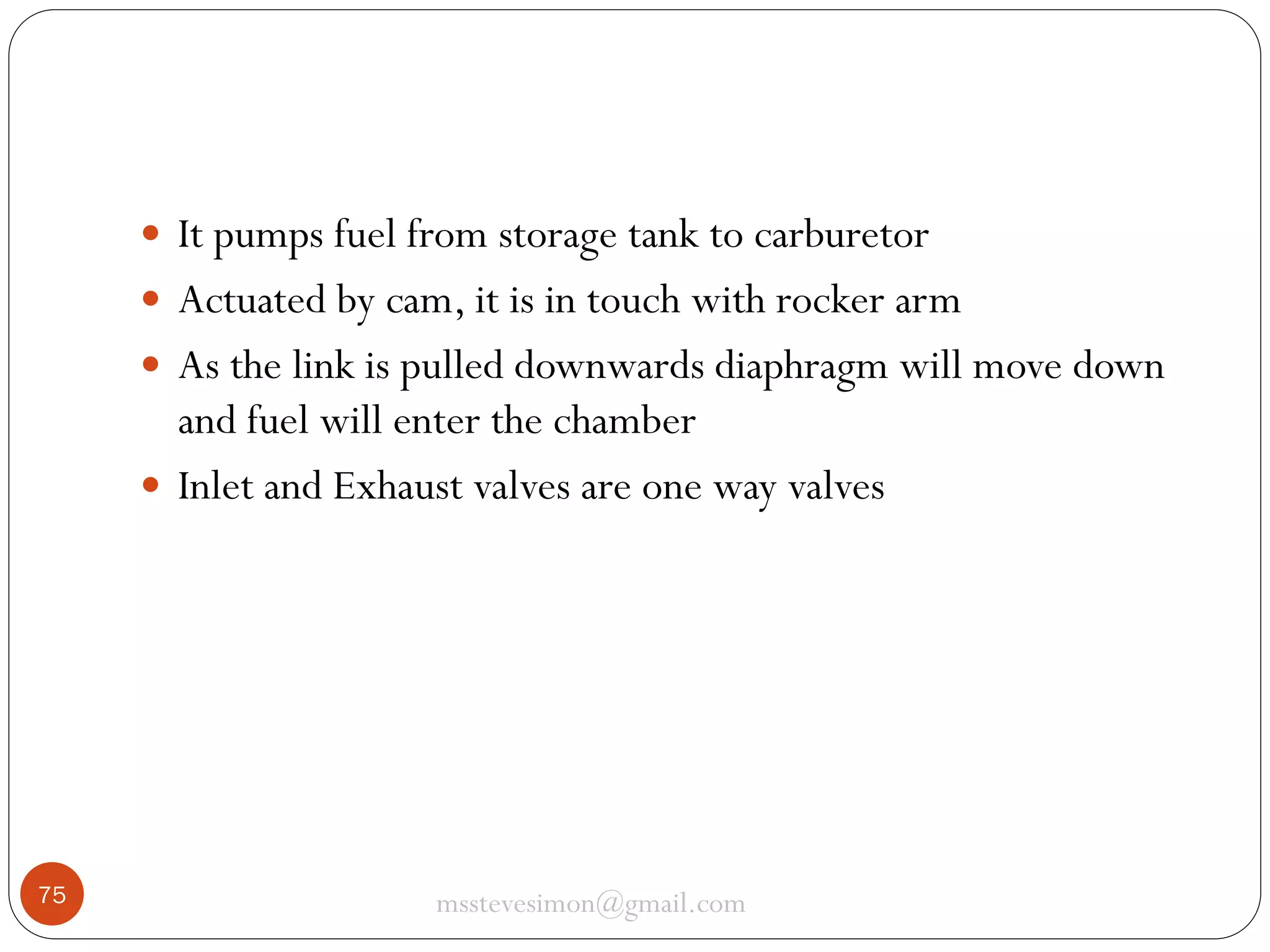  It pumps fuel from storage tank to carburetor
 Actuated by cam, it is in touch with rocker arm
 As the link is pulled downwards diaphragm will move down

and fuel will enter the chamber
 Inlet and Exhaust valves are one way valves

75

msstevesimon@gmail.com

 