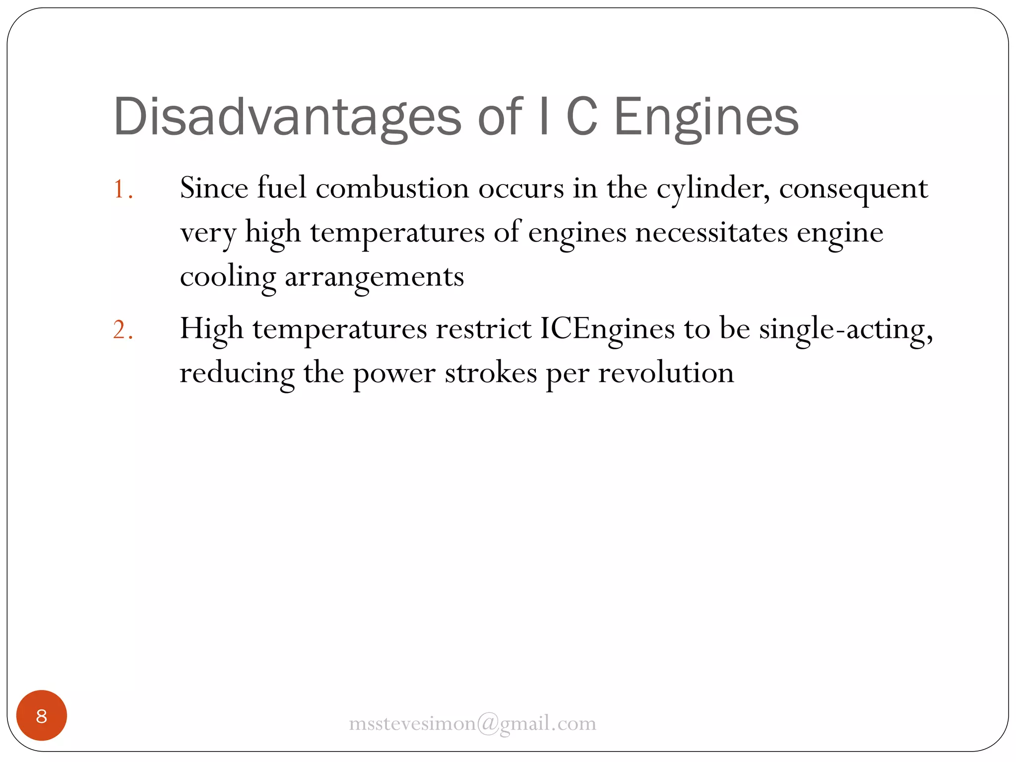 Disadvantages of I C Engines
1.

2.

8

Since fuel combustion occurs in the cylinder, consequent
very high temperatures of engines necessitates engine
cooling arrangements
High temperatures restrict ICEngines to be single-acting,
reducing the power strokes per revolution

msstevesimon@gmail.com

 