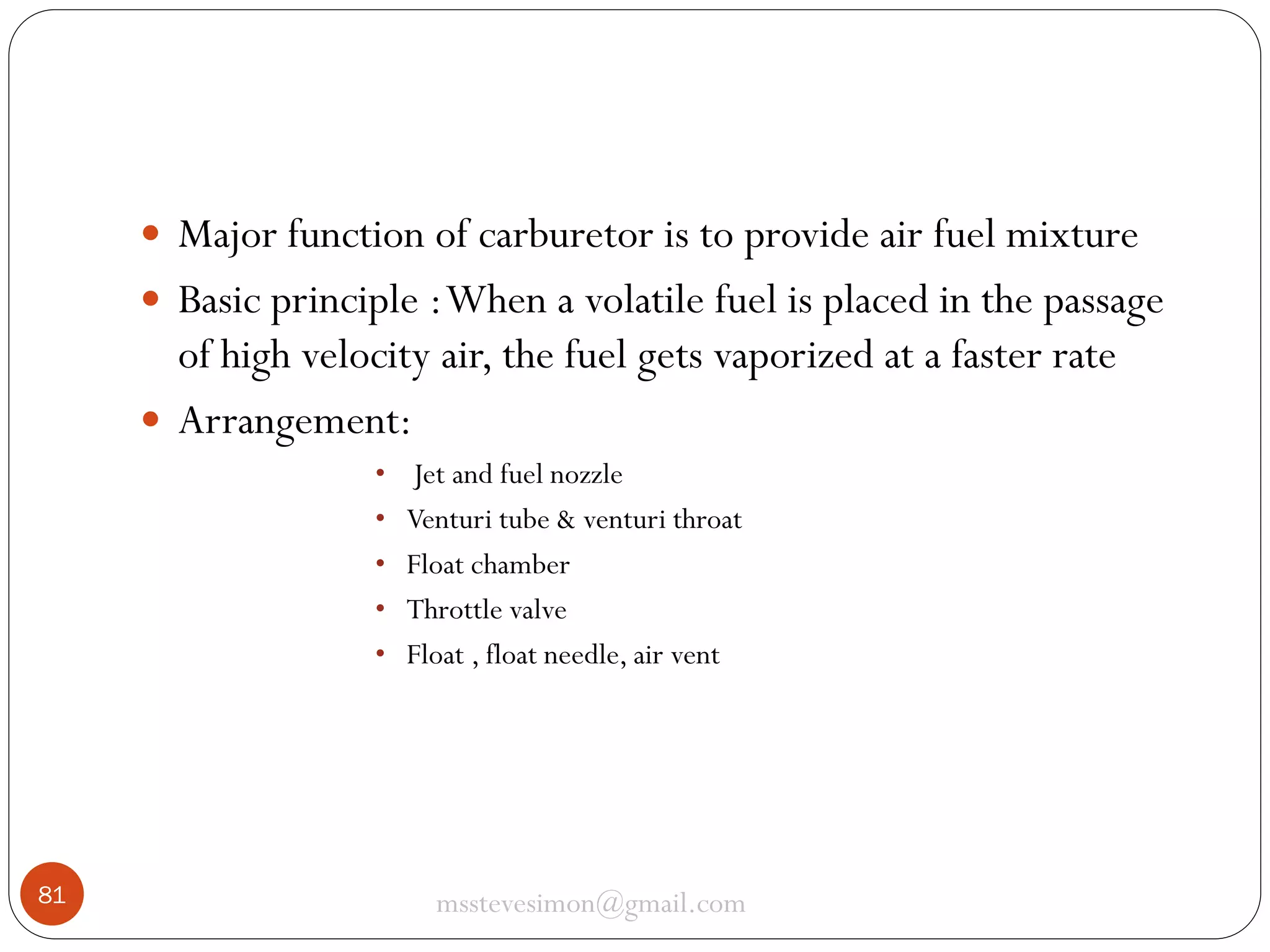  Major function of carburetor is to provide air fuel mixture
 Basic principle : When a volatile fuel is placed in the passage

of high velocity air, the fuel gets vaporized at a faster rate
 Arrangement:
•
•
•
•
•

81

Jet and fuel nozzle
Venturi tube & venturi throat
Float chamber
Throttle valve
Float , float needle, air vent

msstevesimon@gmail.com

 