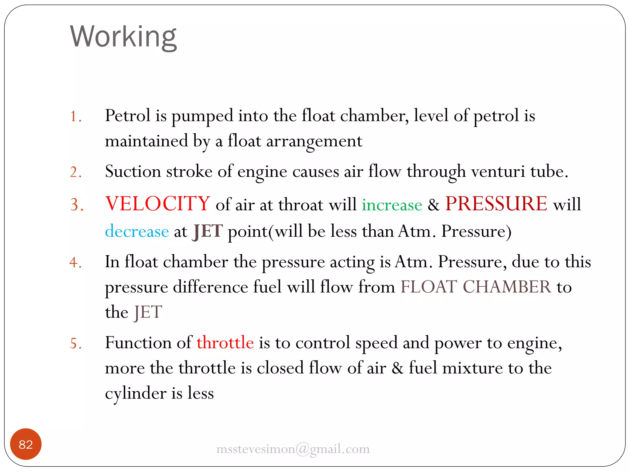Working
1.

2.

Petrol is pumped into the float chamber, level of petrol is
maintained by a float arrangement
Suction stroke of engine causes air flow through venturi tube.

3. VELOCITY of air at throat will increase & PRESSURE will
decrease at JET point(will be less than Atm. Pressure)
4. In float chamber the pressure acting is Atm. Pressure, due to this
pressure difference fuel will flow from FLOAT CHAMBER to
the JET
5. Function of throttle is to control speed and power to engine,
more the throttle is closed flow of air & fuel mixture to the
cylinder is less
82

msstevesimon@gmail.com

 