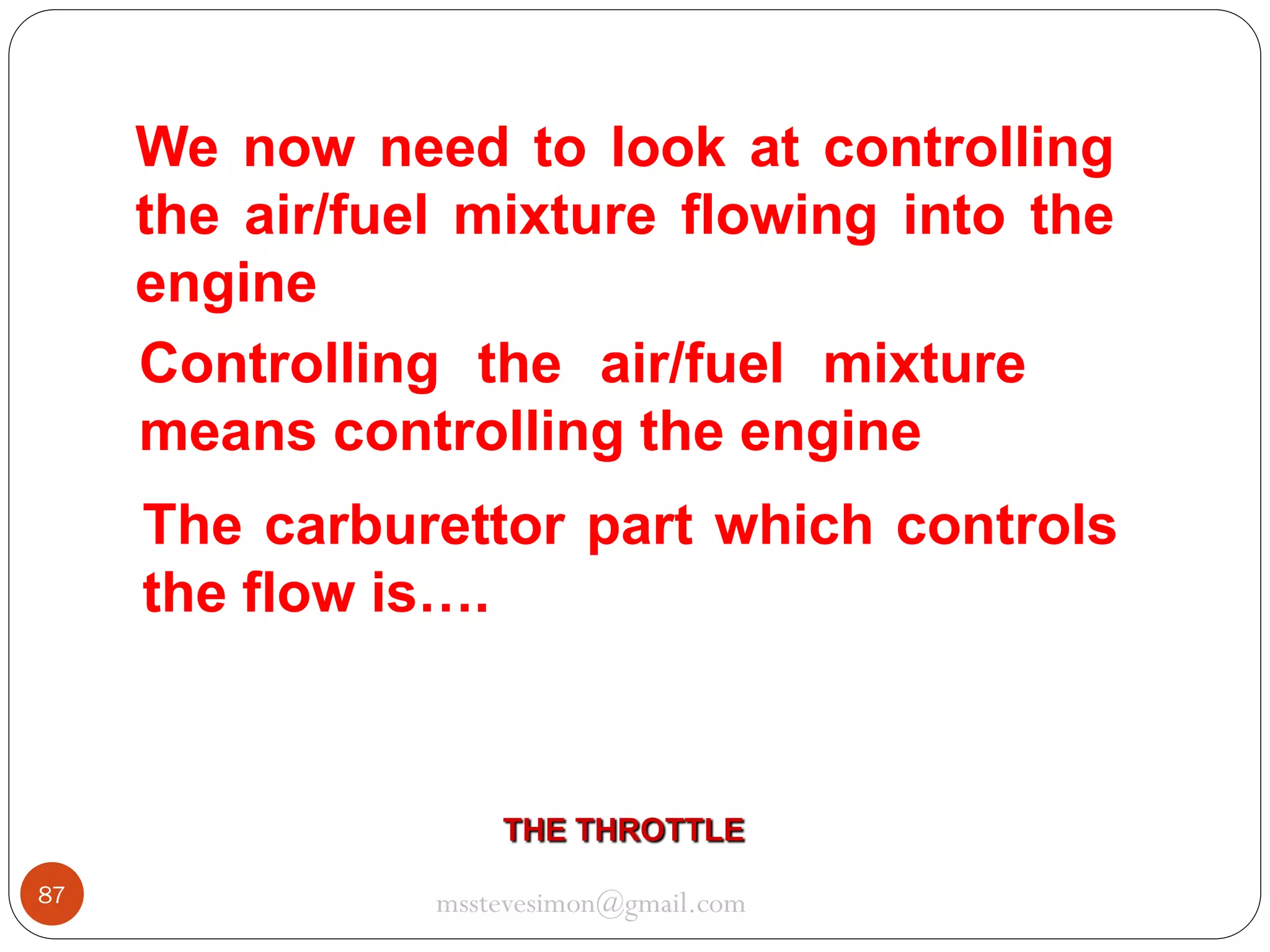 We now need to look at controlling
the air/fuel mixture flowing into the
engine
Controlling the air/fuel mixture
means controlling the engine
The carburettor part which controls
the flow is….

THE THROTTLE
87

msstevesimon@gmail.com

 