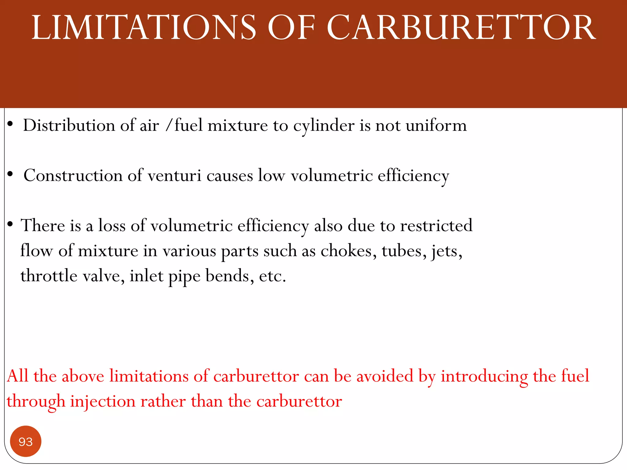 LIMITATIONS OF CARBURETTOR
• Distribution of air /fuel mixture to cylinder is not uniform
• Construction of venturi causes low volumetric efficiency
• There is a loss of volumetric efficiency also due to restricted
flow of mixture in various parts such as chokes, tubes, jets,
throttle valve, inlet pipe bends, etc.

All the above limitations of carburettor can be avoided by introducing the fuel
through injection rather than the carburettor
93

 
