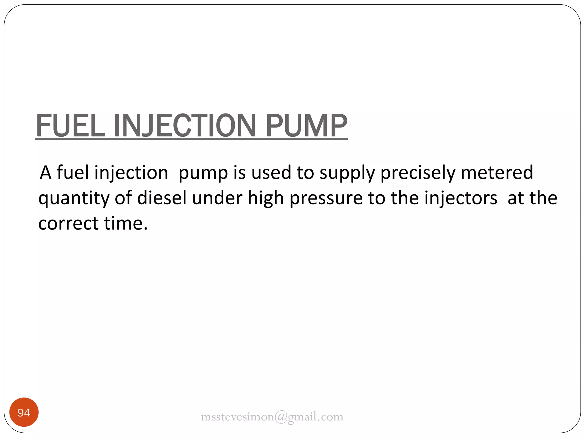FUEL INJECTION PUMP
A fuel injection pump is used to supply precisely metered
quantity of diesel under high pressure to the injectors at the
correct time.

94

msstevesimon@gmail.com

 