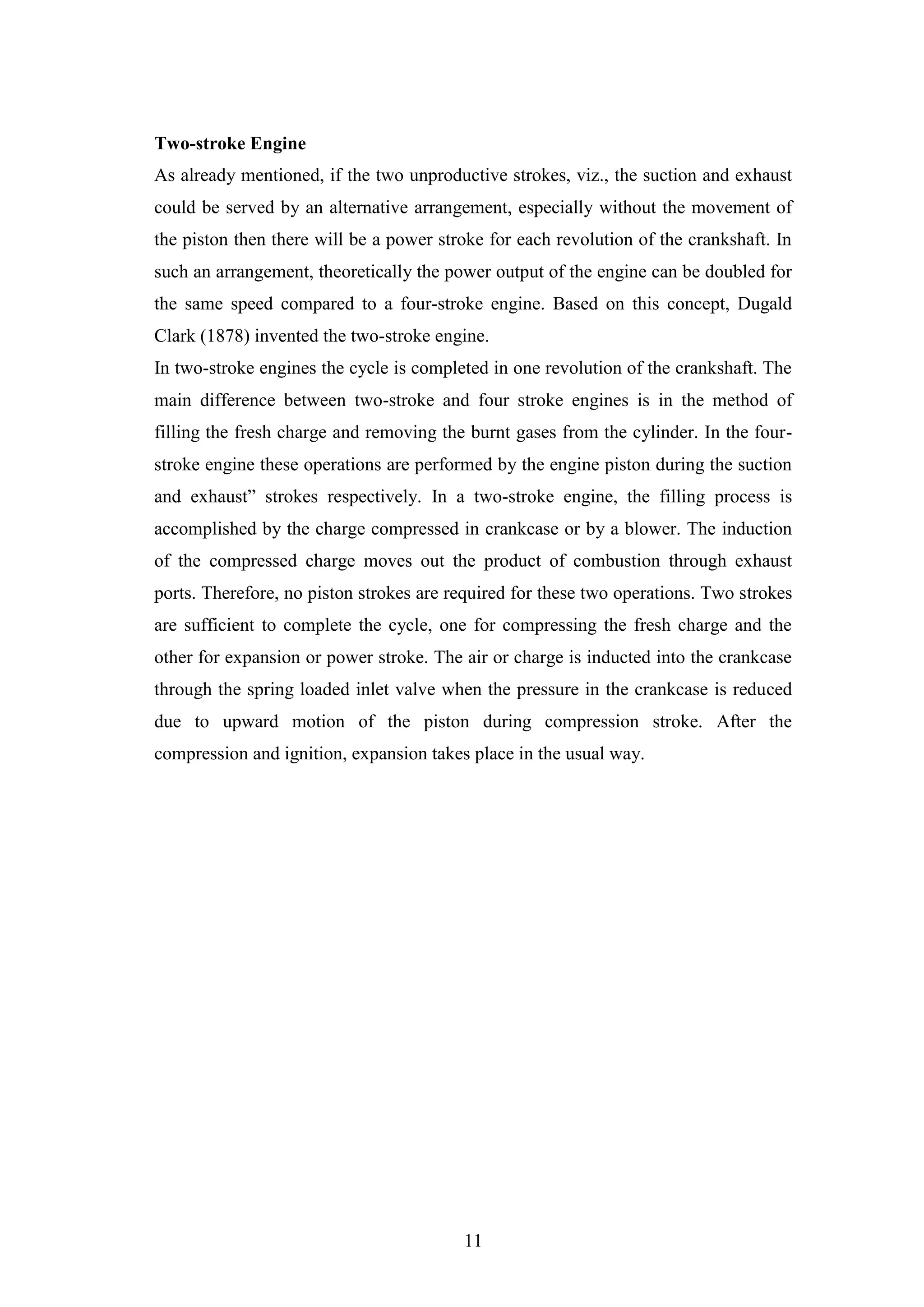 11
Two-stroke Engine
As already mentioned, if the two unproductive strokes, viz., the suction and exhaust
could be served by an alternative arrangement, especially without the movement of
the piston then there will be a power stroke for each revolution of the crankshaft. In
such an arrangement, theoretically the power output of the engine can be doubled for
the same speed compared to a four-stroke engine. Based on this concept, Dugald
Clark (1878) invented the two-stroke engine.
In two-stroke engines the cycle is completed in one revolution of the crankshaft. The
main difference between two-stroke and four stroke engines is in the method of
filling the fresh charge and removing the burnt gases from the cylinder. In the four-
stroke engine these operations are performed by the engine piston during the suction
and exhaust” strokes respectively. In a two-stroke engine, the filling process is
accomplished by the charge compressed in crankcase or by a blower. The induction
of the compressed charge moves out the product of combustion through exhaust
ports. Therefore, no piston strokes are required for these two operations. Two strokes
are sufficient to complete the cycle, one for compressing the fresh charge and the
other for expansion or power stroke. The air or charge is inducted into the crankcase
through the spring loaded inlet valve when the pressure in the crankcase is reduced
due to upward motion of the piston during compression stroke. After the
compression and ignition, expansion takes place in the usual way.
 