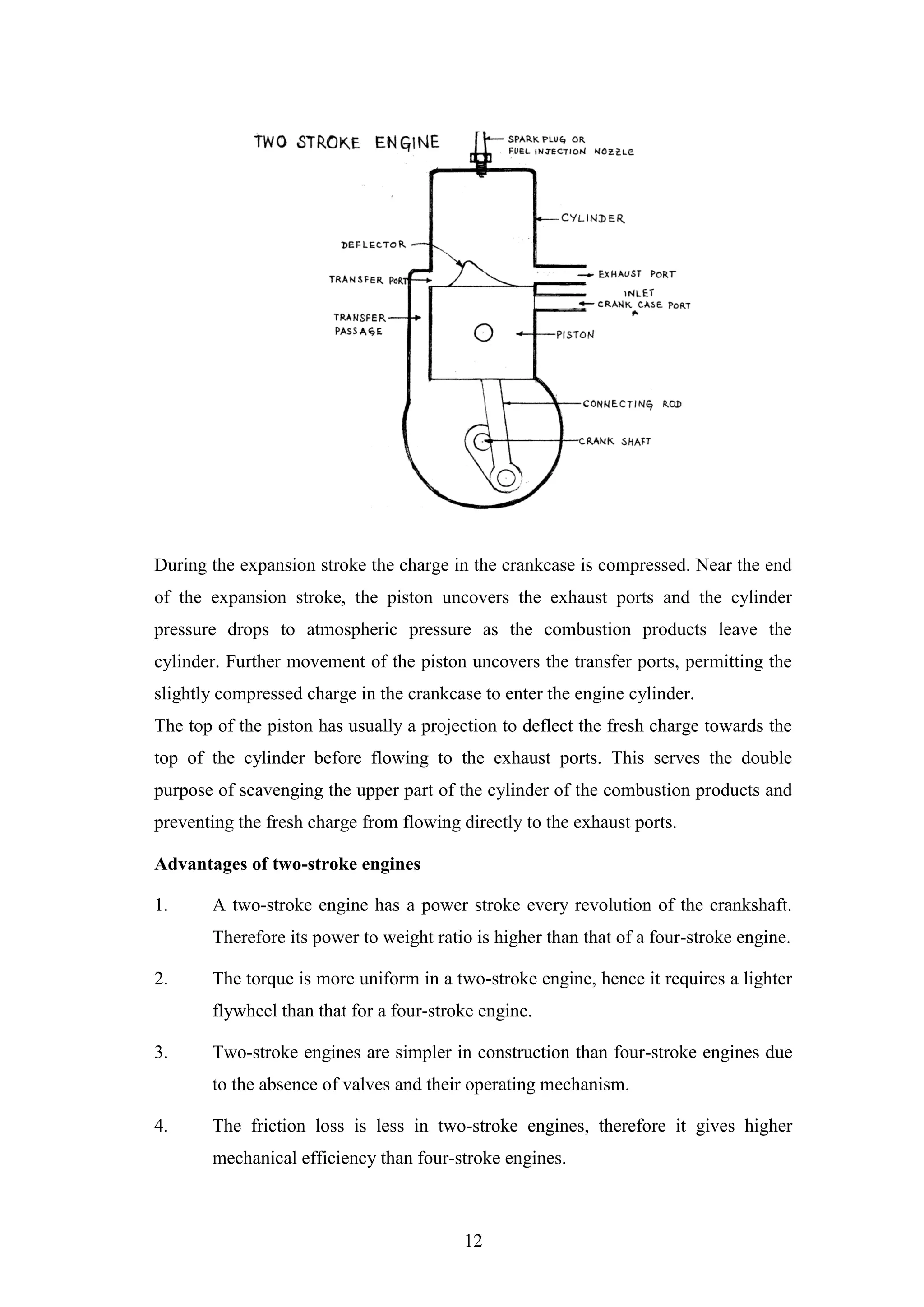 12
During the expansion stroke the charge in the crankcase is compressed. Near the end
of the expansion stroke, the piston uncovers the exhaust ports and the cylinder
pressure drops to atmospheric pressure as the combustion products leave the
cylinder. Further movement of the piston uncovers the transfer ports, permitting the
slightly compressed charge in the crankcase to enter the engine cylinder.
The top of the piston has usually a projection to deflect the fresh charge towards the
top of the cylinder before flowing to the exhaust ports. This serves the double
purpose of scavenging the upper part of the cylinder of the combustion products and
preventing the fresh charge from flowing directly to the exhaust ports.
Advantages of two-stroke engines
1. A two-stroke engine has a power stroke every revolution of the crankshaft.
Therefore its power to weight ratio is higher than that of a four-stroke engine.
2. The torque is more uniform in a two-stroke engine, hence it requires a lighter
flywheel than that for a four-stroke engine.
3. Two-stroke engines are simpler in construction than four-stroke engines due
to the absence of valves and their operating mechanism.
4. The friction loss is less in two-stroke engines, therefore it gives higher
mechanical efficiency than four-stroke engines.
 