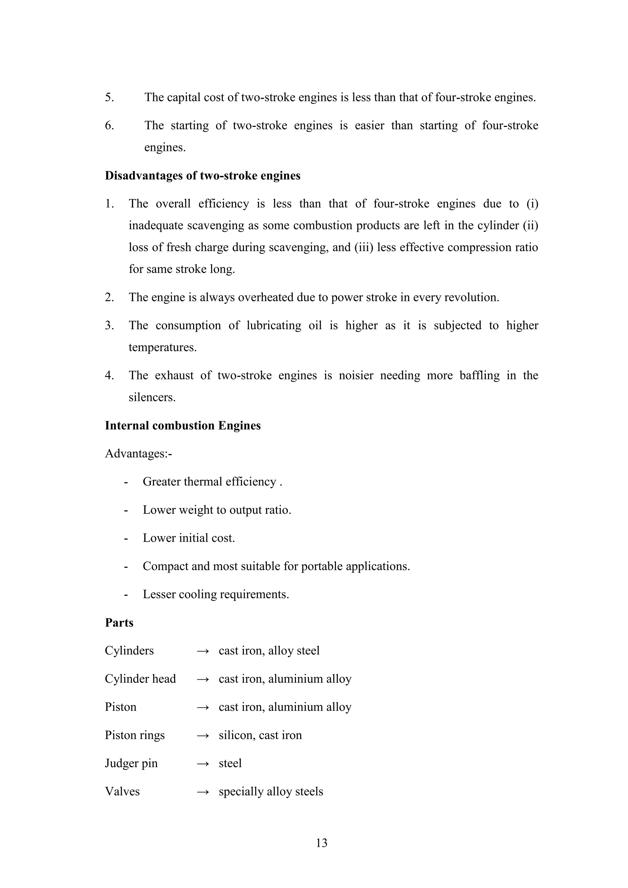 13
5. The capital cost of two-stroke engines is less than that of four-stroke engines.
6. The starting of two-stroke engines is easier than starting of four-stroke
engines.
Disadvantages of two-stroke engines
1. The overall efficiency is less than that of four-stroke engines due to (i)
inadequate scavenging as some combustion products are left in the cylinder (ii)
loss of fresh charge during scavenging, and (iii) less effective compression ratio
for same stroke long.
2. The engine is always overheated due to power stroke in every revolution.
3. The consumption of lubricating oil is higher as it is subjected to higher
temperatures.
4. The exhaust of two-stroke engines is noisier needing more baffling in the
silencers.
Internal combustion Engines
Advantages:-
- Greater thermal efficiency .
- Lower weight to output ratio.
- Lower initial cost.
- Compact and most suitable for portable applications.
- Lesser cooling requirements.
Parts
Cylinders → cast iron, alloy steel
Cylinder head → cast iron, aluminium alloy
Piston → cast iron, aluminium alloy
Piston rings → silicon, cast iron
Judger pin → steel
Valves → specially alloy steels
 