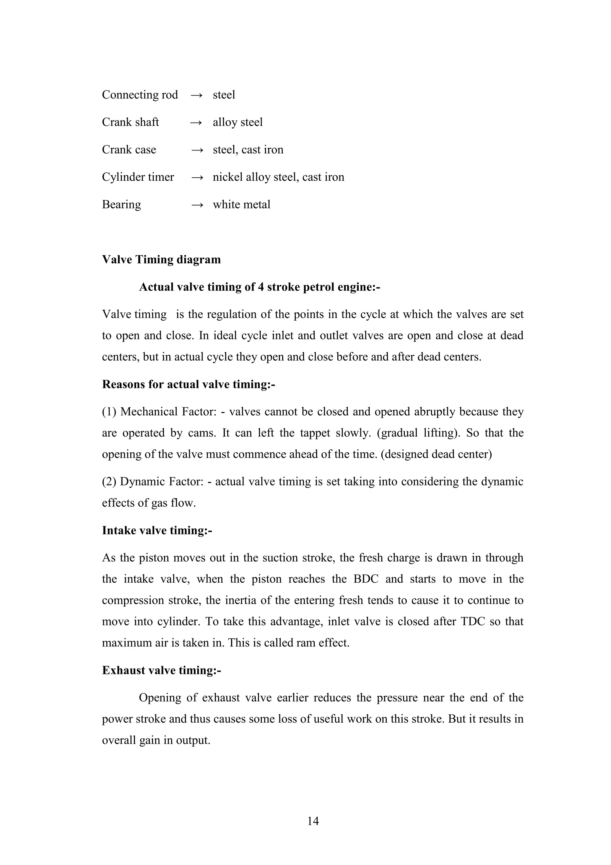 14
Connecting rod → steel
Crank shaft → alloy steel
Crank case → steel, cast iron
Cylinder timer → nickel alloy steel, cast iron
Bearing → white metal
Valve Timing diagram
Actual valve timing of 4 stroke petrol engine:-
Valve timing is the regulation of the points in the cycle at which the valves are set
to open and close. In ideal cycle inlet and outlet valves are open and close at dead
centers, but in actual cycle they open and close before and after dead centers.
Reasons for actual valve timing:-
(1) Mechanical Factor: - valves cannot be closed and opened abruptly because they
are operated by cams. It can left the tappet slowly. (gradual lifting). So that the
opening of the valve must commence ahead of the time. (designed dead center)
(2) Dynamic Factor: - actual valve timing is set taking into considering the dynamic
effects of gas flow.
Intake valve timing:-
As the piston moves out in the suction stroke, the fresh charge is drawn in through
the intake valve, when the piston reaches the BDC and starts to move in the
compression stroke, the inertia of the entering fresh tends to cause it to continue to
move into cylinder. To take this advantage, inlet valve is closed after TDC so that
maximum air is taken in. This is called ram effect.
Exhaust valve timing:-
Opening of exhaust valve earlier reduces the pressure near the end of the
power stroke and thus causes some loss of useful work on this stroke. But it results in
overall gain in output.
 