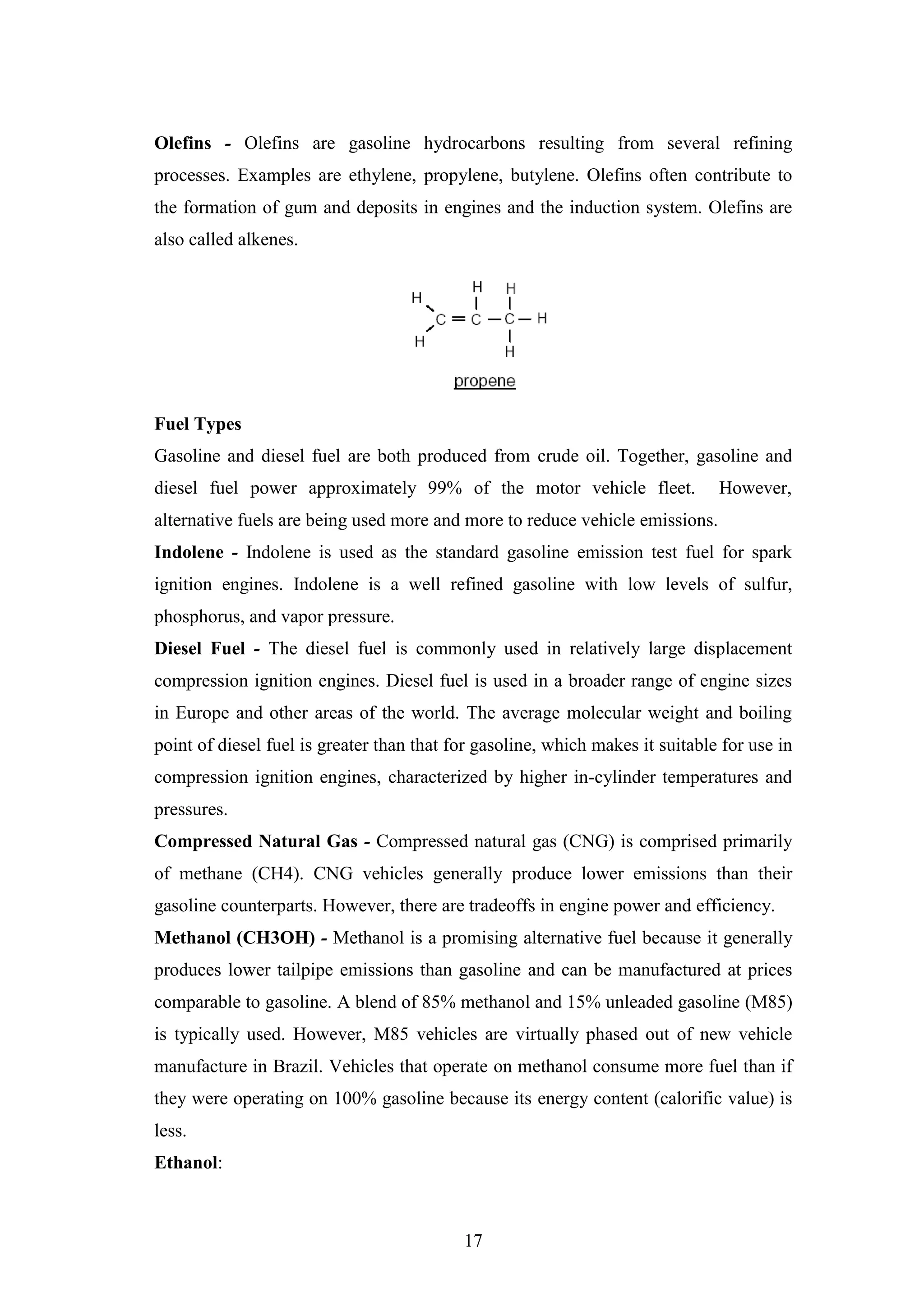 17
Olefins - Olefins are gasoline hydrocarbons resulting from several refining
processes. Examples are ethylene, propylene, butylene. Olefins often contribute to
the formation of gum and deposits in engines and the induction system. Olefins are
also called alkenes.
Fuel Types
Gasoline and diesel fuel are both produced from crude oil. Together, gasoline and
diesel fuel power approximately 99% of the motor vehicle fleet. However,
alternative fuels are being used more and more to reduce vehicle emissions.
Indolene - Indolene is used as the standard gasoline emission test fuel for spark
ignition engines. Indolene is a well refined gasoline with low levels of sulfur,
phosphorus, and vapor pressure.
Diesel Fuel - The diesel fuel is commonly used in relatively large displacement
compression ignition engines. Diesel fuel is used in a broader range of engine sizes
in Europe and other areas of the world. The average molecular weight and boiling
point of diesel fuel is greater than that for gasoline, which makes it suitable for use in
compression ignition engines, characterized by higher in-cylinder temperatures and
pressures.
Compressed Natural Gas - Compressed natural gas (CNG) is comprised primarily
of methane (CH4). CNG vehicles generally produce lower emissions than their
gasoline counterparts. However, there are tradeoffs in engine power and efficiency.
Methanol (CH3OH) - Methanol is a promising alternative fuel because it generally
produces lower tailpipe emissions than gasoline and can be manufactured at prices
comparable to gasoline. A blend of 85% methanol and 15% unleaded gasoline (M85)
is typically used. However, M85 vehicles are virtually phased out of new vehicle
manufacture in Brazil. Vehicles that operate on methanol consume more fuel than if
they were operating on 100% gasoline because its energy content (calorific value) is
less.
Ethanol:
 