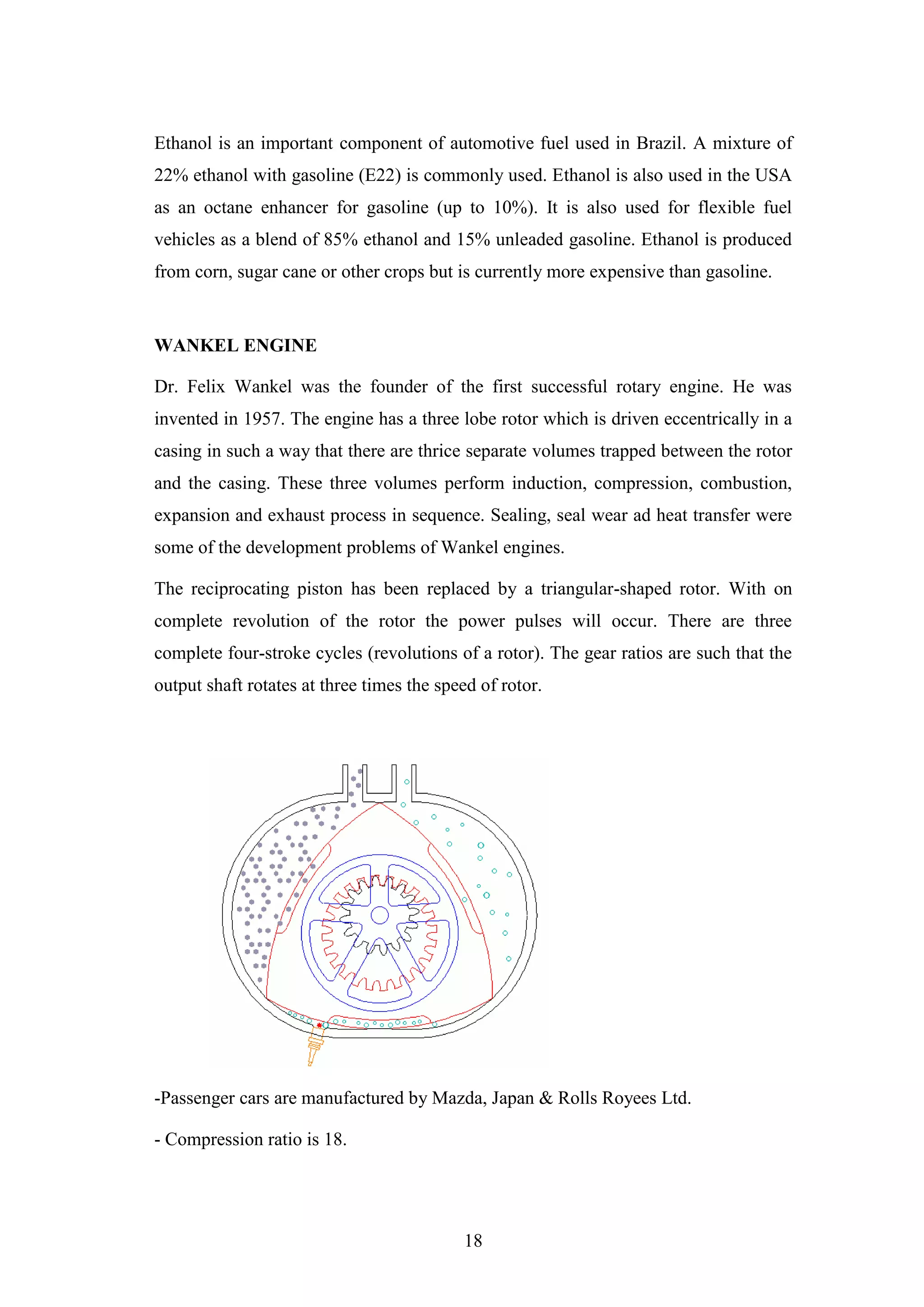 18
Ethanol is an important component of automotive fuel used in Brazil. A mixture of
22% ethanol with gasoline (E22) is commonly used. Ethanol is also used in the USA
as an octane enhancer for gasoline (up to 10%). It is also used for flexible fuel
vehicles as a blend of 85% ethanol and 15% unleaded gasoline. Ethanol is produced
from corn, sugar cane or other crops but is currently more expensive than gasoline.
WANKEL ENGINE
Dr. Felix Wankel was the founder of the first successful rotary engine. He was
invented in 1957. The engine has a three lobe rotor which is driven eccentrically in a
casing in such a way that there are thrice separate volumes trapped between the rotor
and the casing. These three volumes perform induction, compression, combustion,
expansion and exhaust process in sequence. Sealing, seal wear ad heat transfer were
some of the development problems of Wankel engines.
The reciprocating piston has been replaced by a triangular-shaped rotor. With on
complete revolution of the rotor the power pulses will occur. There are three
complete four-stroke cycles (revolutions of a rotor). The gear ratios are such that the
output shaft rotates at three times the speed of rotor.
-Passenger cars are manufactured by Mazda, Japan & Rolls Royees Ltd.
- Compression ratio is 18.
 