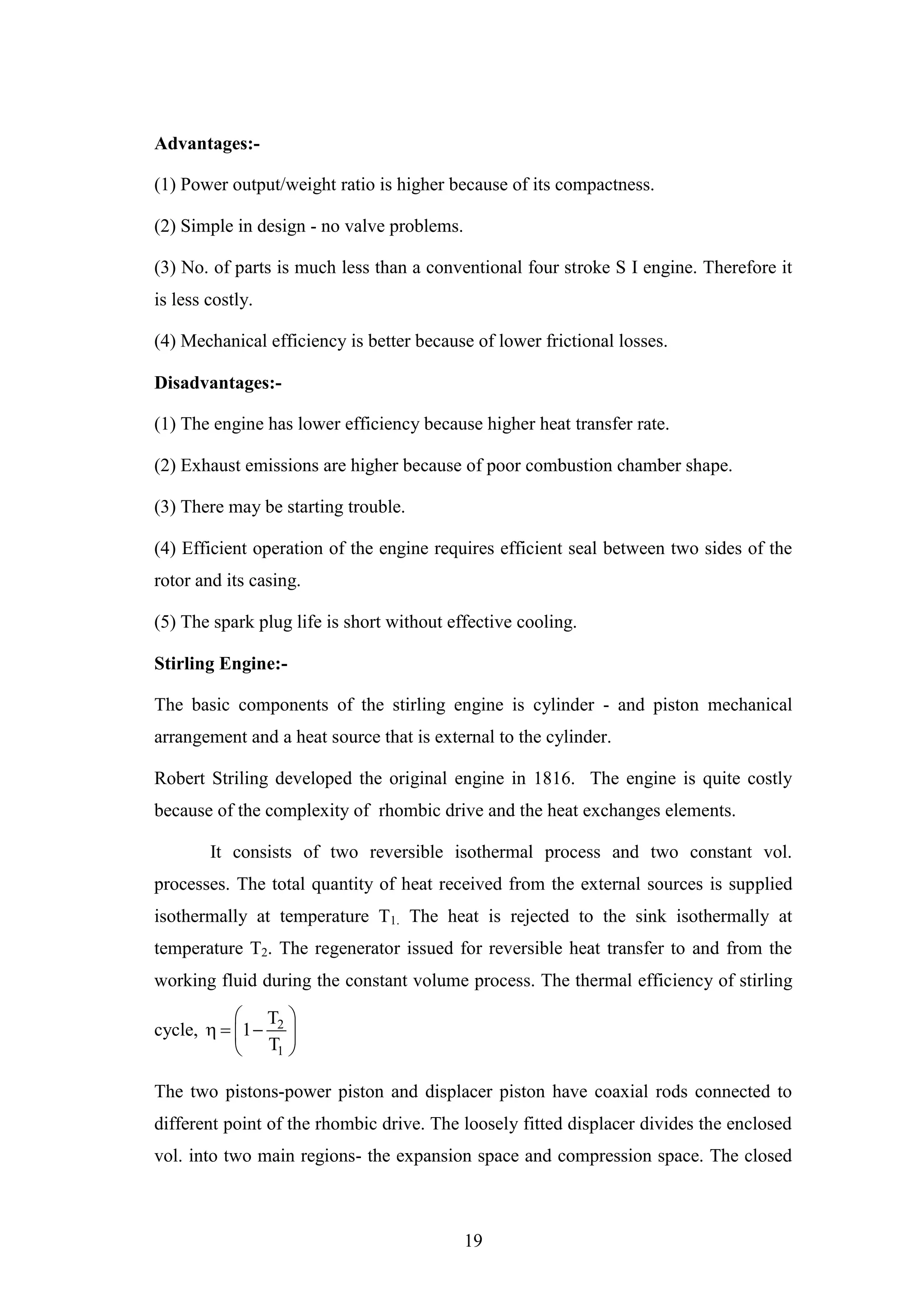 19
Advantages:-
(1) Power output/weight ratio is higher because of its compactness.
(2) Simple in design - no valve problems.
(3) No. of parts is much less than a conventional four stroke S I engine. Therefore it
is less costly.
(4) Mechanical efficiency is better because of lower frictional losses.
Disadvantages:-
(1) The engine has lower efficiency because higher heat transfer rate.
(2) Exhaust emissions are higher because of poor combustion chamber shape.
(3) There may be starting trouble.
(4) Efficient operation of the engine requires efficient seal between two sides of the
rotor and its casing.
(5) The spark plug life is short without effective cooling.
Stirling Engine:-
The basic components of the stirling engine is cylinder - and piston mechanical
arrangement and a heat source that is external to the cylinder.
Robert Striling developed the original engine in 1816. The engine is quite costly
because of the complexity of rhombic drive and the heat exchanges elements.
It consists of two reversible isothermal process and two constant vol.
processes. The total quantity of heat received from the external sources is supplied
isothermally at temperature T1. The heat is rejected to the sink isothermally at
temperature T2. The regenerator issued for reversible heat transfer to and from the
working fluid during the constant volume process. The thermal efficiency of stirling
cycle, 2
1
T
1
T
 
   
 
The two pistons-power piston and displacer piston have coaxial rods connected to
different point of the rhombic drive. The loosely fitted displacer divides the enclosed
vol. into two main regions- the expansion space and compression space. The closed
 