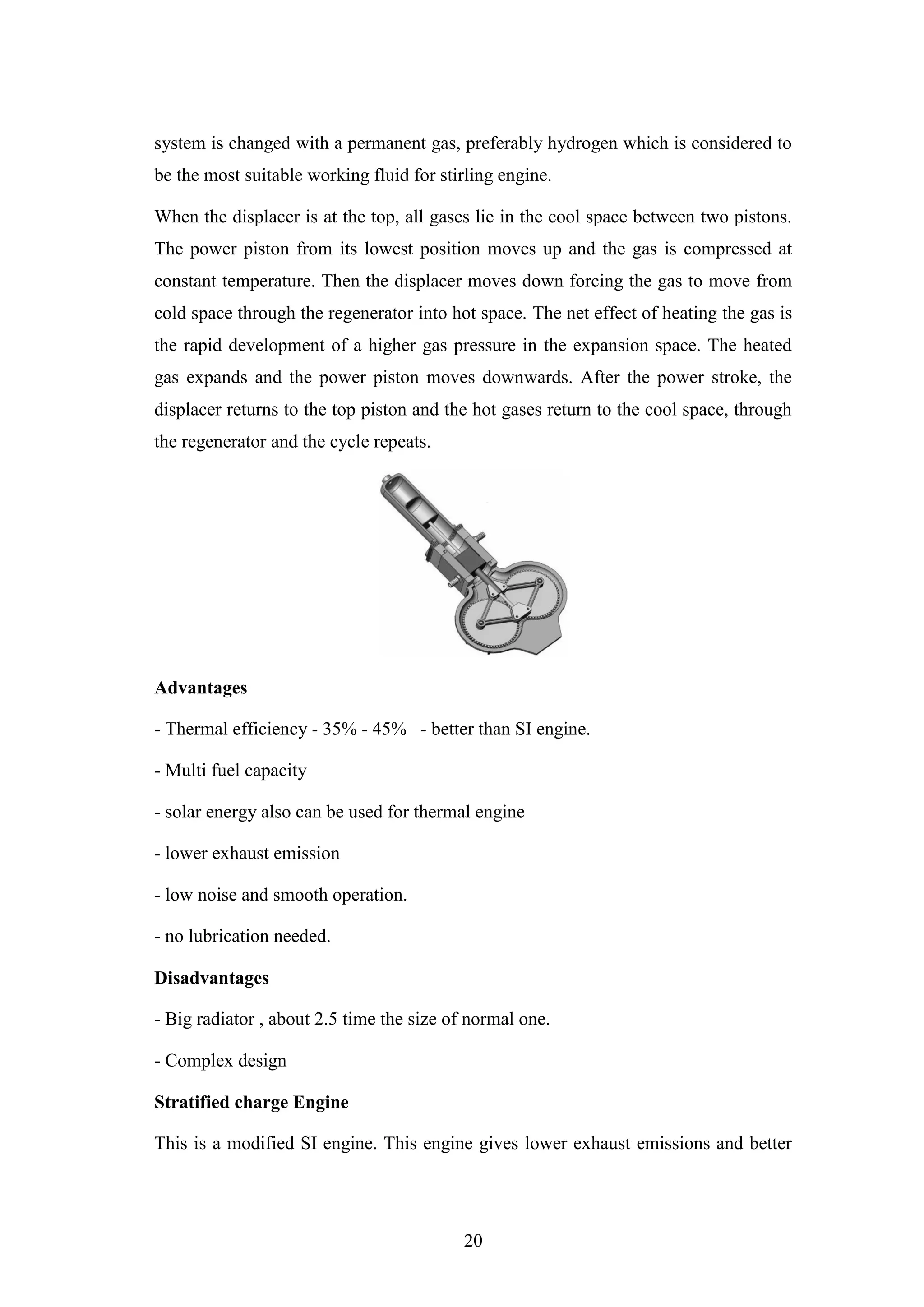 20
system is changed with a permanent gas, preferably hydrogen which is considered to
be the most suitable working fluid for stirling engine.
When the displacer is at the top, all gases lie in the cool space between two pistons.
The power piston from its lowest position moves up and the gas is compressed at
constant temperature. Then the displacer moves down forcing the gas to move from
cold space through the regenerator into hot space. The net effect of heating the gas is
the rapid development of a higher gas pressure in the expansion space. The heated
gas expands and the power piston moves downwards. After the power stroke, the
displacer returns to the top piston and the hot gases return to the cool space, through
the regenerator and the cycle repeats.
Advantages
- Thermal efficiency - 35% - 45% - better than SI engine.
- Multi fuel capacity
- solar energy also can be used for thermal engine
- lower exhaust emission
- low noise and smooth operation.
- no lubrication needed.
Disadvantages
- Big radiator , about 2.5 time the size of normal one.
- Complex design
Stratified charge Engine
This is a modified SI engine. This engine gives lower exhaust emissions and better
 