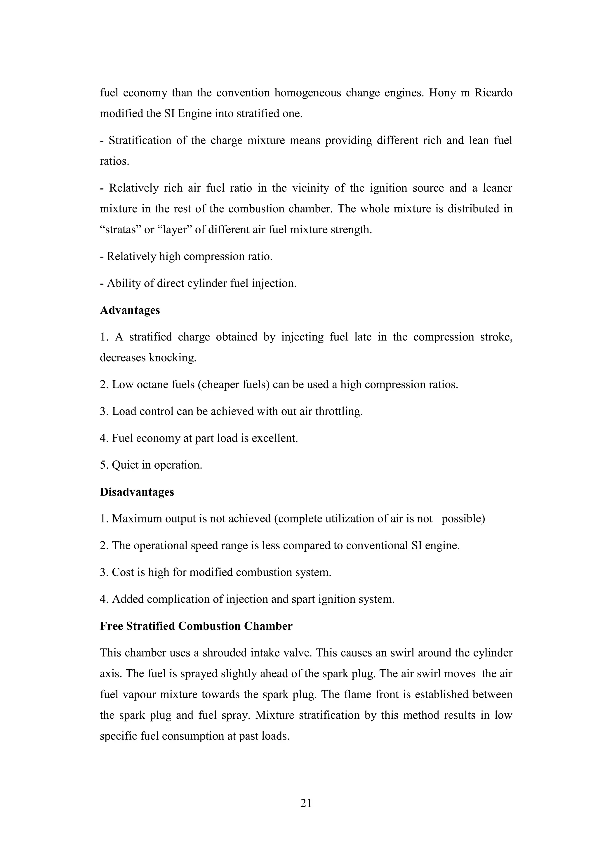 21
fuel economy than the convention homogeneous change engines. Hony m Ricardo
modified the SI Engine into stratified one.
- Stratification of the charge mixture means providing different rich and lean fuel
ratios.
- Relatively rich air fuel ratio in the vicinity of the ignition source and a leaner
mixture in the rest of the combustion chamber. The whole mixture is distributed in
“stratas” or “layer” of different air fuel mixture strength.
- Relatively high compression ratio.
- Ability of direct cylinder fuel injection.
Advantages
1. A stratified charge obtained by injecting fuel late in the compression stroke,
decreases knocking.
2. Low octane fuels (cheaper fuels) can be used a high compression ratios.
3. Load control can be achieved with out air throttling.
4. Fuel economy at part load is excellent.
5. Quiet in operation.
Disadvantages
1. Maximum output is not achieved (complete utilization of air is not possible)
2. The operational speed range is less compared to conventional SI engine.
3. Cost is high for modified combustion system.
4. Added complication of injection and spart ignition system.
Free Stratified Combustion Chamber
This chamber uses a shrouded intake valve. This causes an swirl around the cylinder
axis. The fuel is sprayed slightly ahead of the spark plug. The air swirl moves the air
fuel vapour mixture towards the spark plug. The flame front is established between
the spark plug and fuel spray. Mixture stratification by this method results in low
specific fuel consumption at past loads.
 