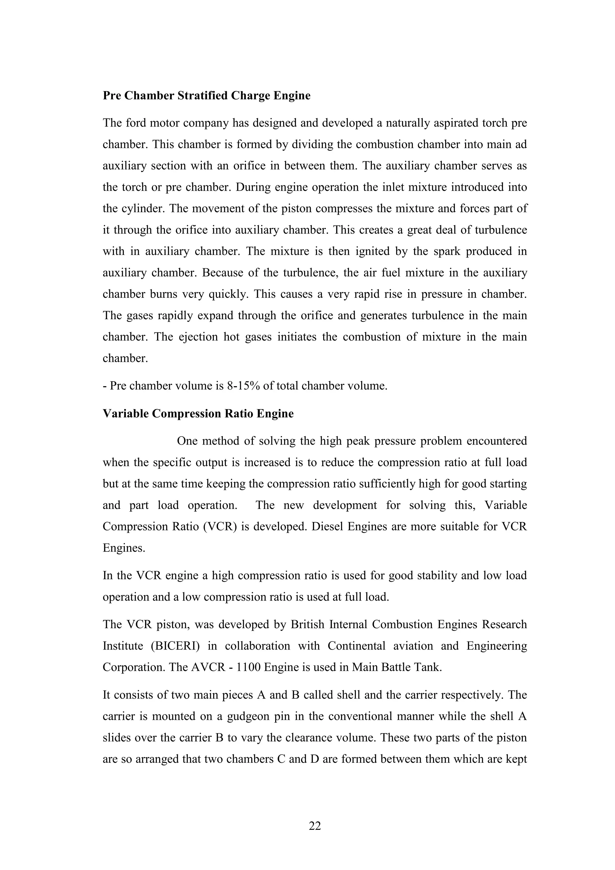 22
Pre Chamber Stratified Charge Engine
The ford motor company has designed and developed a naturally aspirated torch pre
chamber. This chamber is formed by dividing the combustion chamber into main ad
auxiliary section with an orifice in between them. The auxiliary chamber serves as
the torch or pre chamber. During engine operation the inlet mixture introduced into
the cylinder. The movement of the piston compresses the mixture and forces part of
it through the orifice into auxiliary chamber. This creates a great deal of turbulence
with in auxiliary chamber. The mixture is then ignited by the spark produced in
auxiliary chamber. Because of the turbulence, the air fuel mixture in the auxiliary
chamber burns very quickly. This causes a very rapid rise in pressure in chamber.
The gases rapidly expand through the orifice and generates turbulence in the main
chamber. The ejection hot gases initiates the combustion of mixture in the main
chamber.
- Pre chamber volume is 8-15% of total chamber volume.
Variable Compression Ratio Engine
One method of solving the high peak pressure problem encountered
when the specific output is increased is to reduce the compression ratio at full load
but at the same time keeping the compression ratio sufficiently high for good starting
and part load operation. The new development for solving this, Variable
Compression Ratio (VCR) is developed. Diesel Engines are more suitable for VCR
Engines.
In the VCR engine a high compression ratio is used for good stability and low load
operation and a low compression ratio is used at full load.
The VCR piston, was developed by British Internal Combustion Engines Research
Institute (BICERI) in collaboration with Continental aviation and Engineering
Corporation. The AVCR - 1100 Engine is used in Main Battle Tank.
It consists of two main pieces A and B called shell and the carrier respectively. The
carrier is mounted on a gudgeon pin in the conventional manner while the shell A
slides over the carrier B to vary the clearance volume. These two parts of the piston
are so arranged that two chambers C and D are formed between them which are kept
 