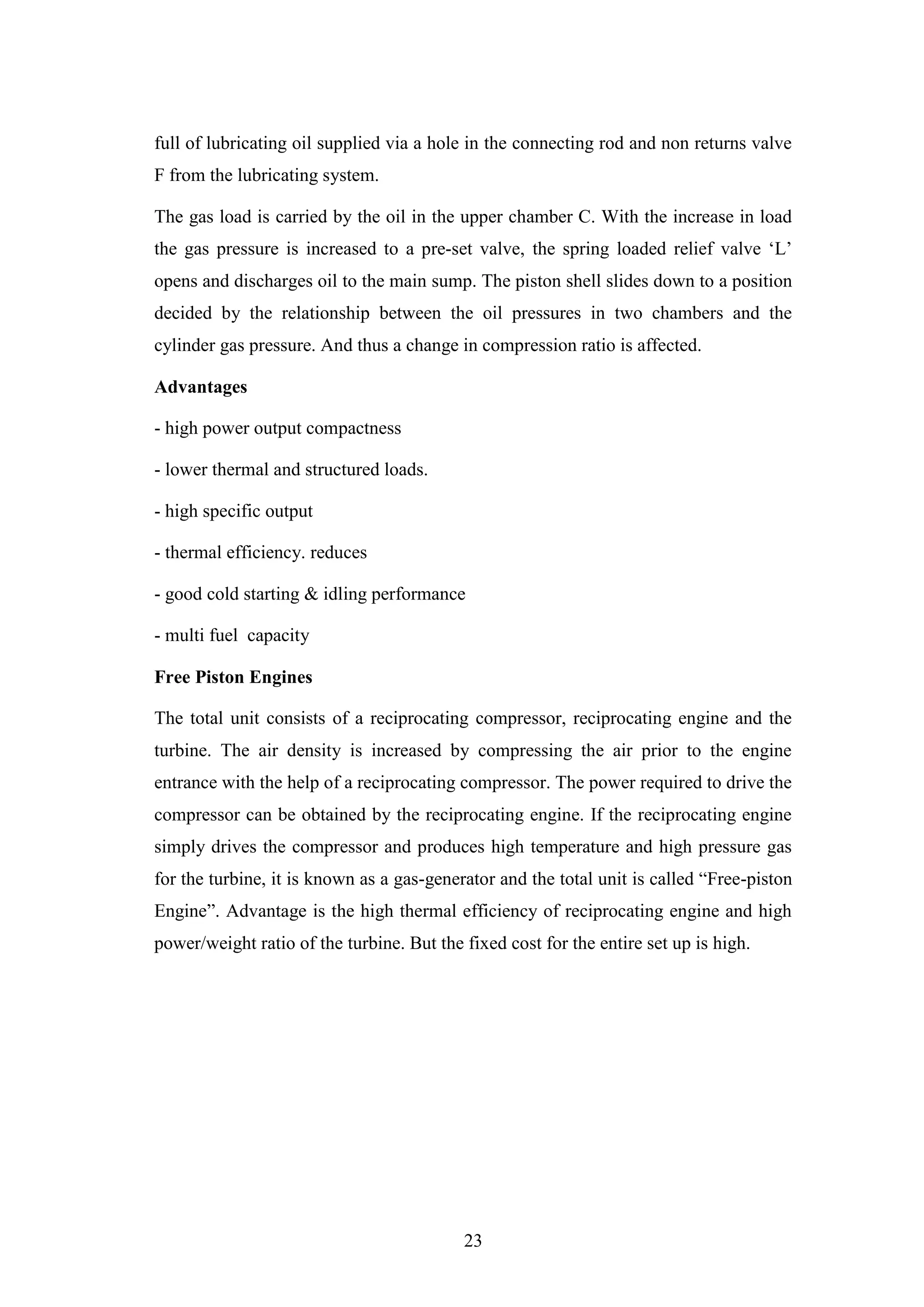 23
full of lubricating oil supplied via a hole in the connecting rod and non returns valve
F from the lubricating system.
The gas load is carried by the oil in the upper chamber C. With the increase in load
the gas pressure is increased to a pre-set valve, the spring loaded relief valve „L‟
opens and discharges oil to the main sump. The piston shell slides down to a position
decided by the relationship between the oil pressures in two chambers and the
cylinder gas pressure. And thus a change in compression ratio is affected.
Advantages
- high power output compactness
- lower thermal and structured loads.
- high specific output
- thermal efficiency. reduces
- good cold starting & idling performance
- multi fuel capacity
Free Piston Engines
The total unit consists of a reciprocating compressor, reciprocating engine and the
turbine. The air density is increased by compressing the air prior to the engine
entrance with the help of a reciprocating compressor. The power required to drive the
compressor can be obtained by the reciprocating engine. If the reciprocating engine
simply drives the compressor and produces high temperature and high pressure gas
for the turbine, it is known as a gas-generator and the total unit is called “Free-piston
Engine”. Advantage is the high thermal efficiency of reciprocating engine and high
power/weight ratio of the turbine. But the fixed cost for the entire set up is high.
 