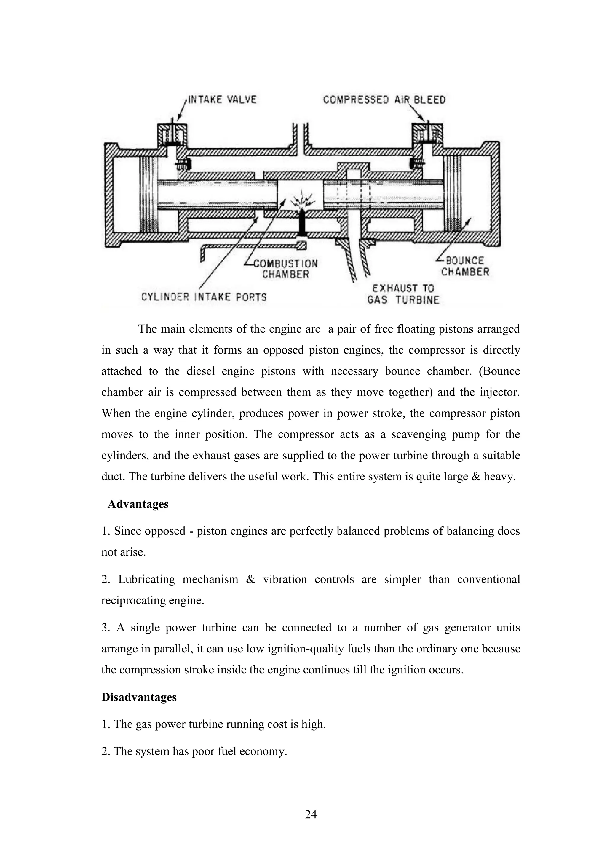 24
The main elements of the engine are a pair of free floating pistons arranged
in such a way that it forms an opposed piston engines, the compressor is directly
attached to the diesel engine pistons with necessary bounce chamber. (Bounce
chamber air is compressed between them as they move together) and the injector.
When the engine cylinder, produces power in power stroke, the compressor piston
moves to the inner position. The compressor acts as a scavenging pump for the
cylinders, and the exhaust gases are supplied to the power turbine through a suitable
duct. The turbine delivers the useful work. This entire system is quite large & heavy.
Advantages
1. Since opposed - piston engines are perfectly balanced problems of balancing does
not arise.
2. Lubricating mechanism & vibration controls are simpler than conventional
reciprocating engine.
3. A single power turbine can be connected to a number of gas generator units
arrange in parallel, it can use low ignition-quality fuels than the ordinary one because
the compression stroke inside the engine continues till the ignition occurs.
Disadvantages
1. The gas power turbine running cost is high.
2. The system has poor fuel economy.
 