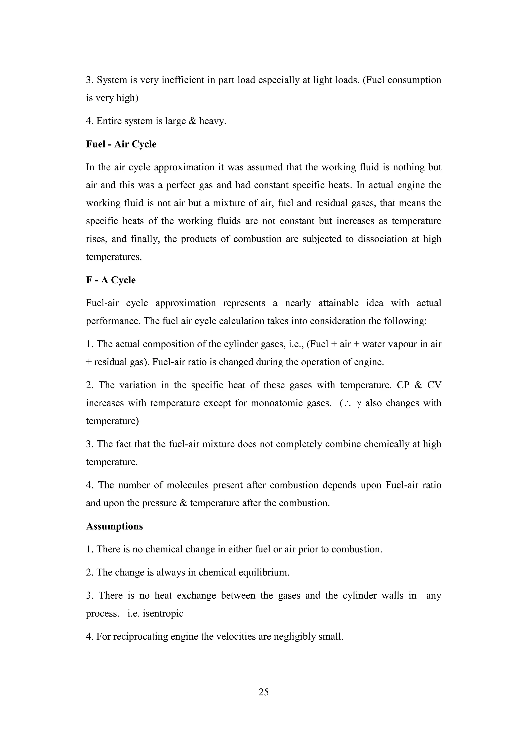 25
3. System is very inefficient in part load especially at light loads. (Fuel consumption
is very high)
4. Entire system is large & heavy.
Fuel - Air Cycle
In the air cycle approximation it was assumed that the working fluid is nothing but
air and this was a perfect gas and had constant specific heats. In actual engine the
working fluid is not air but a mixture of air, fuel and residual gases, that means the
specific heats of the working fluids are not constant but increases as temperature
rises, and finally, the products of combustion are subjected to dissociation at high
temperatures.
F - A Cycle
Fuel-air cycle approximation represents a nearly attainable idea with actual
performance. The fuel air cycle calculation takes into consideration the following:
1. The actual composition of the cylinder gases, i.e., (Fuel + air + water vapour in air
+ residual gas). Fuel-air ratio is changed during the operation of engine.
2. The variation in the specific heat of these gases with temperature. CP & CV
increases with temperature except for monoatomic gases. ( γ also changes with
temperature)
3. The fact that the fuel-air mixture does not completely combine chemically at high
temperature.
4. The number of molecules present after combustion depends upon Fuel-air ratio
and upon the pressure & temperature after the combustion.
Assumptions
1. There is no chemical change in either fuel or air prior to combustion.
2. The change is always in chemical equilibrium.
3. There is no heat exchange between the gases and the cylinder walls in any
process. i.e. isentropic
4. For reciprocating engine the velocities are negligibly small.
 