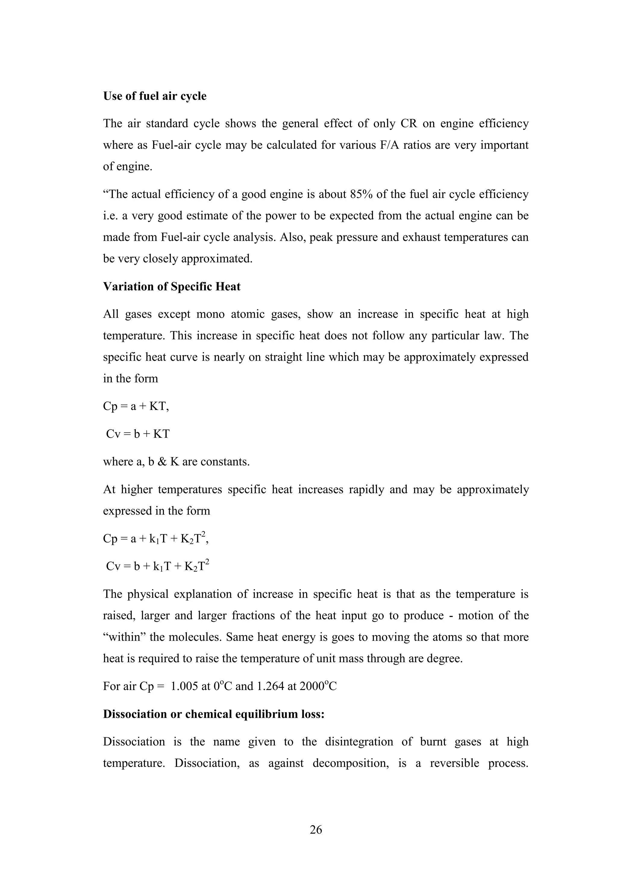 26
Use of fuel air cycle
The air standard cycle shows the general effect of only CR on engine efficiency
where as Fuel-air cycle may be calculated for various F/A ratios are very important
of engine.
“The actual efficiency of a good engine is about 85% of the fuel air cycle efficiency
i.e. a very good estimate of the power to be expected from the actual engine can be
made from Fuel-air cycle analysis. Also, peak pressure and exhaust temperatures can
be very closely approximated.
Variation of Specific Heat
All gases except mono atomic gases, show an increase in specific heat at high
temperature. This increase in specific heat does not follow any particular law. The
specific heat curve is nearly on straight line which may be approximately expressed
in the form
Cp = a + KT,
Cv = b + KT
where a, b & K are constants.
At higher temperatures specific heat increases rapidly and may be approximately
expressed in the form
Cp = a + k1T + K2T2
,
Cv = b + k1T + K2T2
The physical explanation of increase in specific heat is that as the temperature is
raised, larger and larger fractions of the heat input go to produce - motion of the
“within” the molecules. Same heat energy is goes to moving the atoms so that more
heat is required to raise the temperature of unit mass through are degree.
For air Cp = 1.005 at 0o
C and 1.264 at 2000o
C
Dissociation or chemical equilibrium loss:
Dissociation is the name given to the disintegration of burnt gases at high
temperature. Dissociation, as against decomposition, is a reversible process.
 