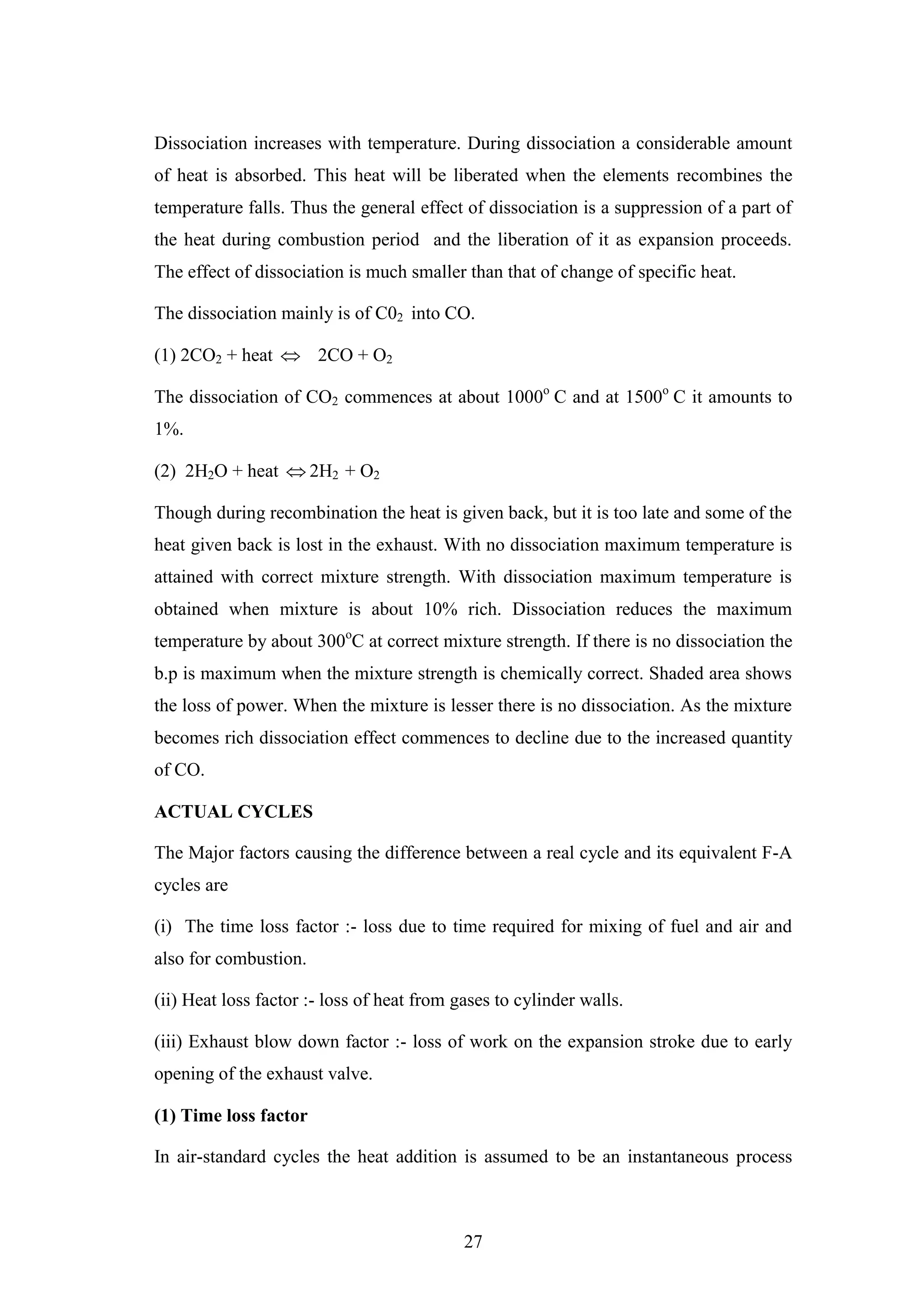 27
Dissociation increases with temperature. During dissociation a considerable amount
of heat is absorbed. This heat will be liberated when the elements recombines the
temperature falls. Thus the general effect of dissociation is a suppression of a part of
the heat during combustion period and the liberation of it as expansion proceeds.
The effect of dissociation is much smaller than that of change of specific heat.
The dissociation mainly is of C02 into CO.
(1) 2CO2 + heat  2CO + O2
The dissociation of CO2 commences at about 1000o
C and at 1500o
C it amounts to
1%.
(2) 2H2O + heat  2H2 + O2
Though during recombination the heat is given back, but it is too late and some of the
heat given back is lost in the exhaust. With no dissociation maximum temperature is
attained with correct mixture strength. With dissociation maximum temperature is
obtained when mixture is about 10% rich. Dissociation reduces the maximum
temperature by about 300o
C at correct mixture strength. If there is no dissociation the
b.p is maximum when the mixture strength is chemically correct. Shaded area shows
the loss of power. When the mixture is lesser there is no dissociation. As the mixture
becomes rich dissociation effect commences to decline due to the increased quantity
of CO.
ACTUAL CYCLES
The Major factors causing the difference between a real cycle and its equivalent F-A
cycles are
(i) The time loss factor :- loss due to time required for mixing of fuel and air and
also for combustion.
(ii) Heat loss factor :- loss of heat from gases to cylinder walls.
(iii) Exhaust blow down factor :- loss of work on the expansion stroke due to early
opening of the exhaust valve.
(1) Time loss factor
In air-standard cycles the heat addition is assumed to be an instantaneous process
 