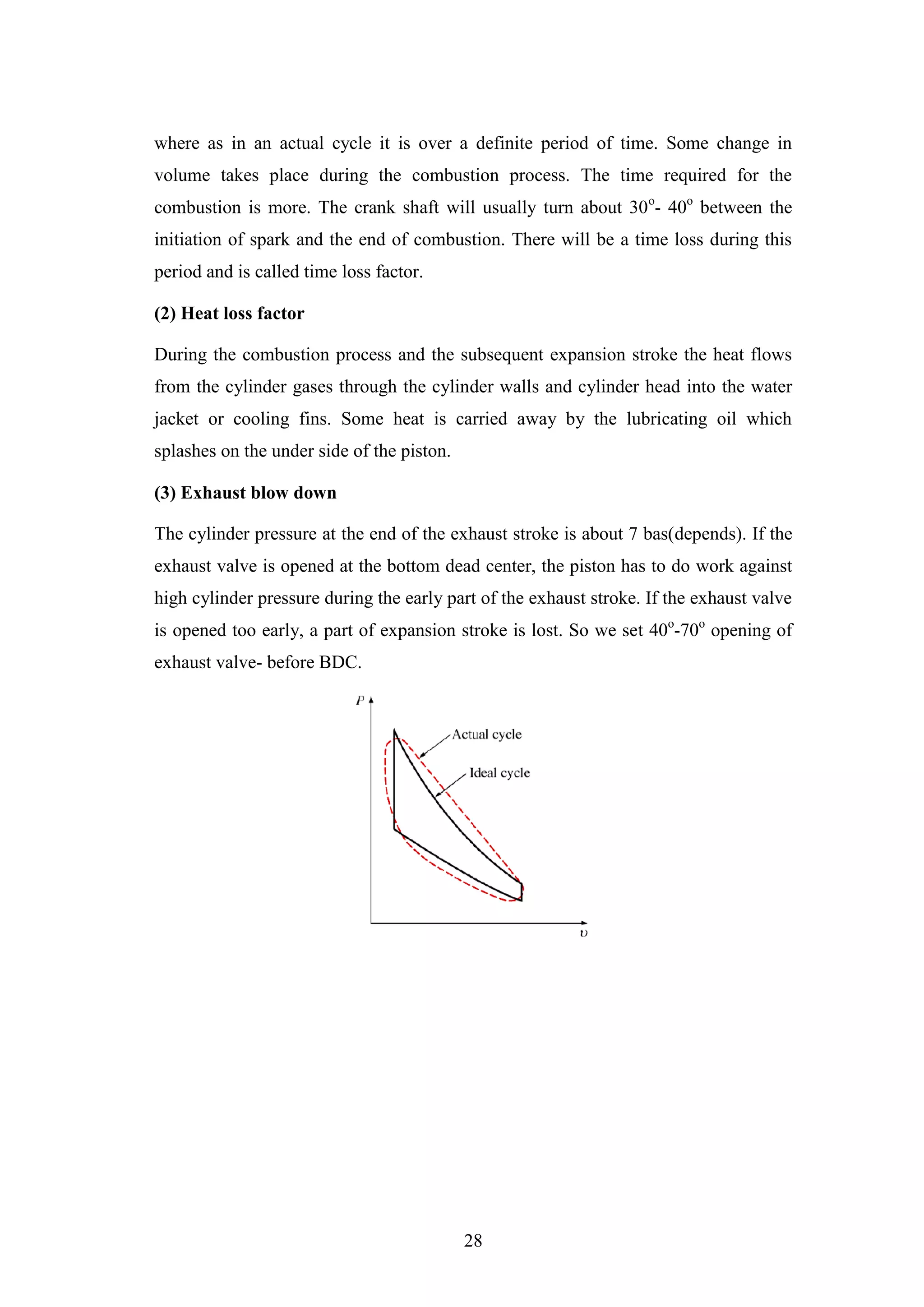 28
where as in an actual cycle it is over a definite period of time. Some change in
volume takes place during the combustion process. The time required for the
combustion is more. The crank shaft will usually turn about 30o
- 40o
between the
initiation of spark and the end of combustion. There will be a time loss during this
period and is called time loss factor.
(2) Heat loss factor
During the combustion process and the subsequent expansion stroke the heat flows
from the cylinder gases through the cylinder walls and cylinder head into the water
jacket or cooling fins. Some heat is carried away by the lubricating oil which
splashes on the under side of the piston.
(3) Exhaust blow down
The cylinder pressure at the end of the exhaust stroke is about 7 bas(depends). If the
exhaust valve is opened at the bottom dead center, the piston has to do work against
high cylinder pressure during the early part of the exhaust stroke. If the exhaust valve
is opened too early, a part of expansion stroke is lost. So we set 40o
-70o
opening of
exhaust valve- before BDC.
 