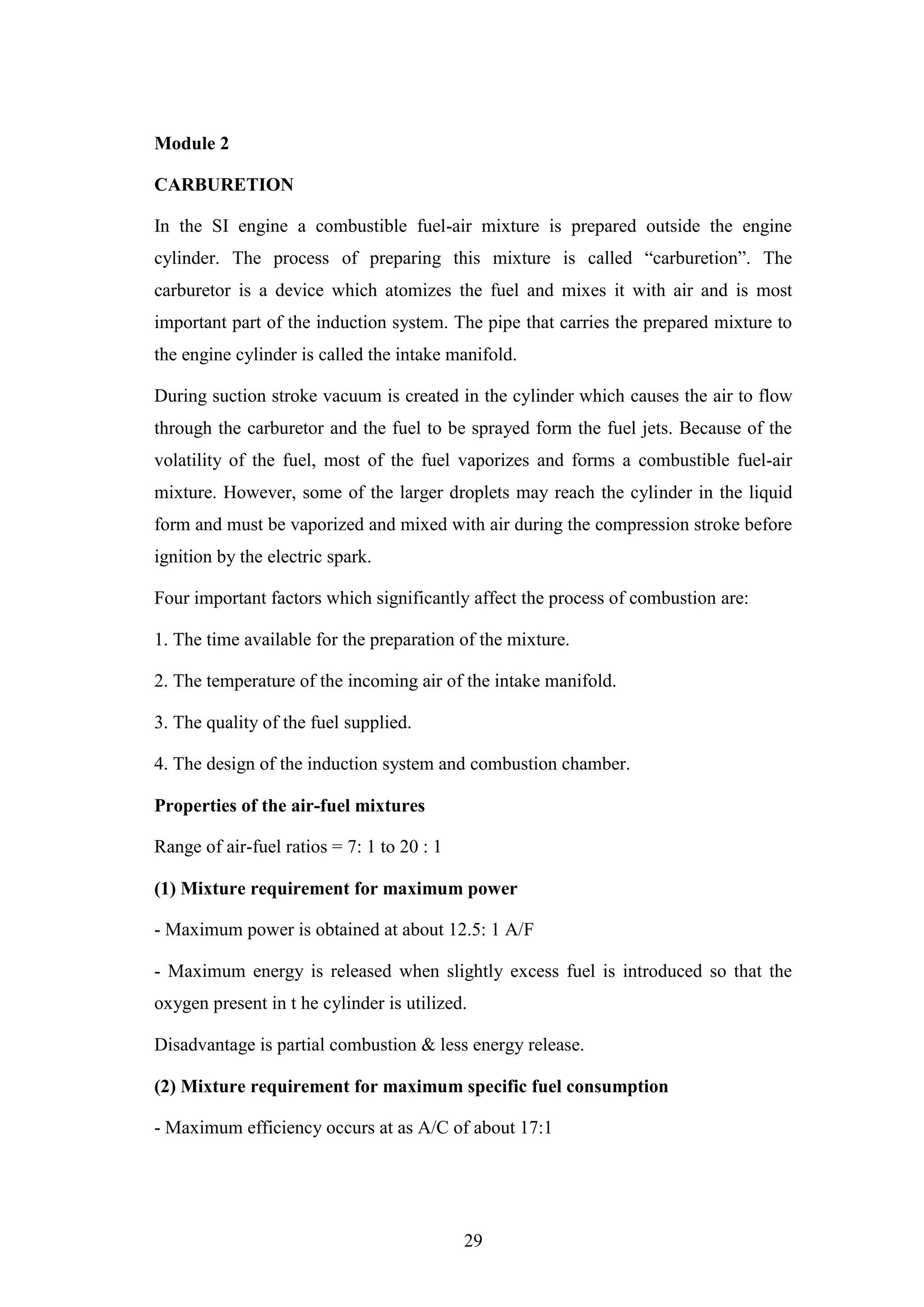 29
Module 2
CARBURETION
In the SI engine a combustible fuel-air mixture is prepared outside the engine
cylinder. The process of preparing this mixture is called “carburetion”. The
carburetor is a device which atomizes the fuel and mixes it with air and is most
important part of the induction system. The pipe that carries the prepared mixture to
the engine cylinder is called the intake manifold.
During suction stroke vacuum is created in the cylinder which causes the air to flow
through the carburetor and the fuel to be sprayed form the fuel jets. Because of the
volatility of the fuel, most of the fuel vaporizes and forms a combustible fuel-air
mixture. However, some of the larger droplets may reach the cylinder in the liquid
form and must be vaporized and mixed with air during the compression stroke before
ignition by the electric spark.
Four important factors which significantly affect the process of combustion are:
1. The time available for the preparation of the mixture.
2. The temperature of the incoming air of the intake manifold.
3. The quality of the fuel supplied.
4. The design of the induction system and combustion chamber.
Properties of the air-fuel mixtures
Range of air-fuel ratios = 7: 1 to 20 : 1
(1) Mixture requirement for maximum power
- Maximum power is obtained at about 12.5: 1 A/F
- Maximum energy is released when slightly excess fuel is introduced so that the
oxygen present in t he cylinder is utilized.
Disadvantage is partial combustion & less energy release.
(2) Mixture requirement for maximum specific fuel consumption
- Maximum efficiency occurs at as A/C of about 17:1
 