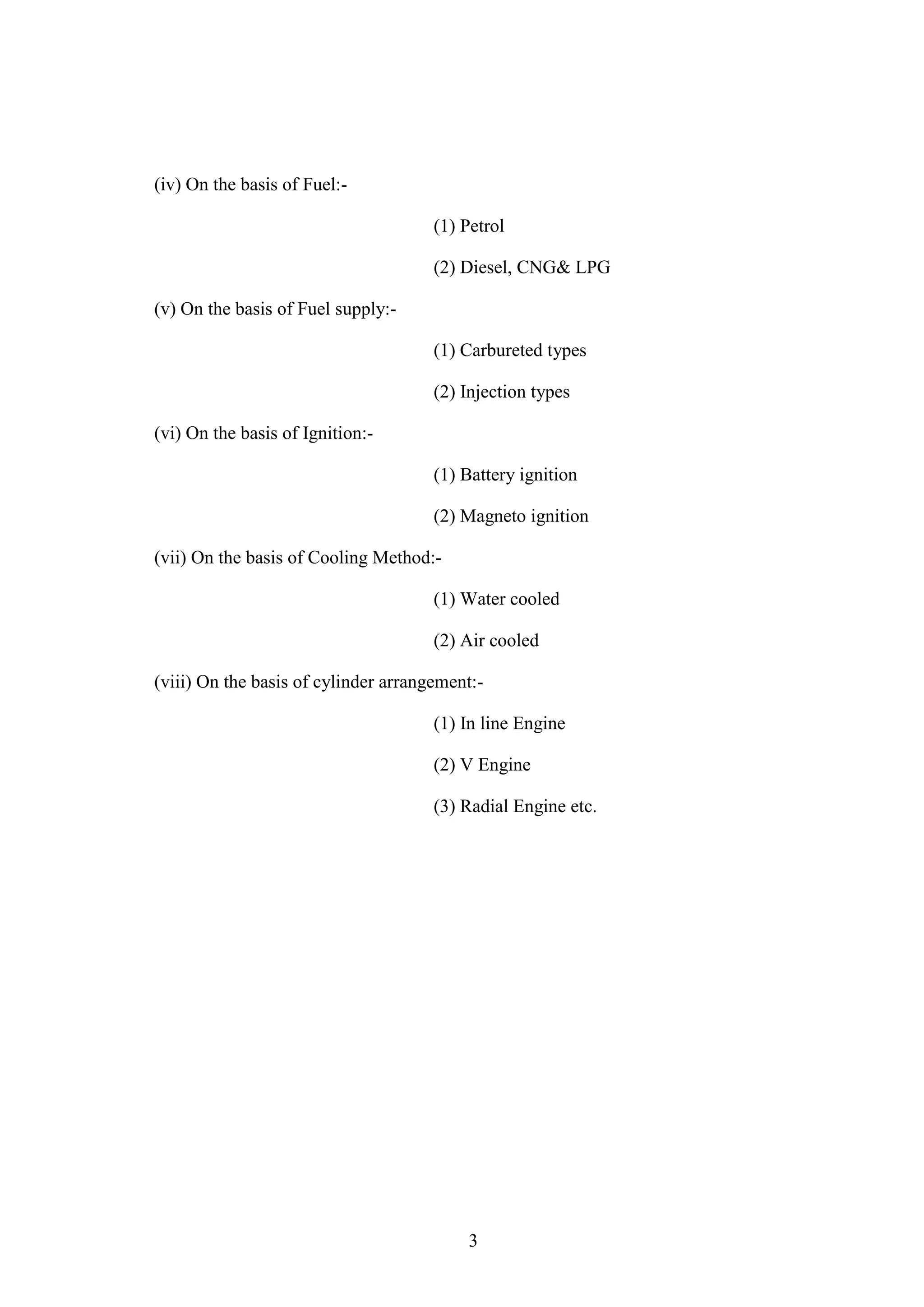 3
(iv) On the basis of Fuel:-
(1) Petrol
(2) Diesel, CNG& LPG
(v) On the basis of Fuel supply:-
(1) Carbureted types
(2) Injection types
(vi) On the basis of Ignition:-
(1) Battery ignition
(2) Magneto ignition
(vii) On the basis of Cooling Method:-
(1) Water cooled
(2) Air cooled
(viii) On the basis of cylinder arrangement:-
(1) In line Engine
(2) V Engine
(3) Radial Engine etc.
 