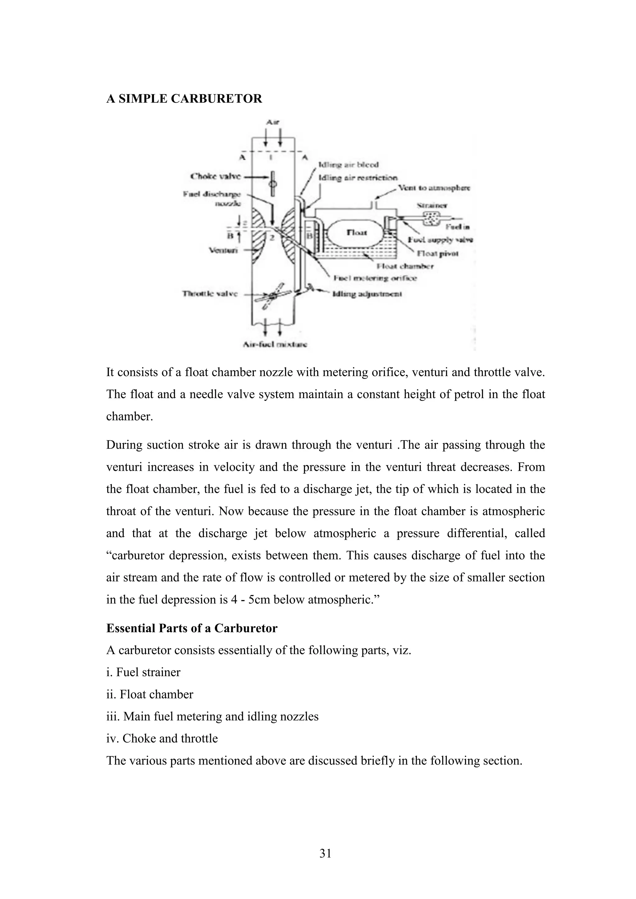 31
A SIMPLE CARBURETOR
It consists of a float chamber nozzle with metering orifice, venturi and throttle valve.
The float and a needle valve system maintain a constant height of petrol in the float
chamber.
During suction stroke air is drawn through the venturi .The air passing through the
venturi increases in velocity and the pressure in the venturi threat decreases. From
the float chamber, the fuel is fed to a discharge jet, the tip of which is located in the
throat of the venturi. Now because the pressure in the float chamber is atmospheric
and that at the discharge jet below atmospheric a pressure differential, called
“carburetor depression, exists between them. This causes discharge of fuel into the
air stream and the rate of flow is controlled or metered by the size of smaller section
in the fuel depression is 4 - 5cm below atmospheric.”
Essential Parts of a Carburetor
A carburetor consists essentially of the following parts, viz.
i. Fuel strainer
ii. Float chamber
iii. Main fuel metering and idling nozzles
iv. Choke and throttle
The various parts mentioned above are discussed briefly in the following section.
 