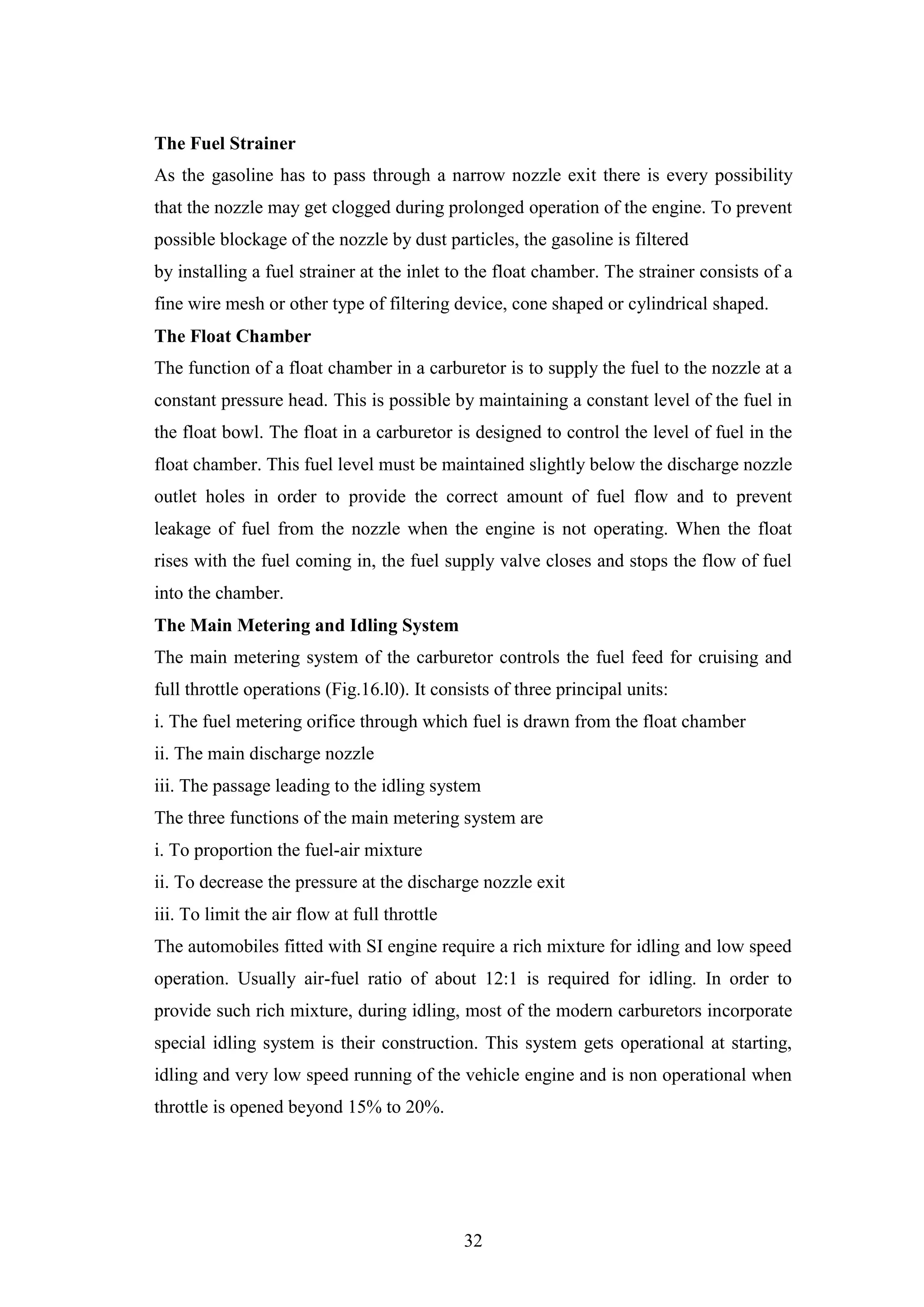 32
The Fuel Strainer
As the gasoline has to pass through a narrow nozzle exit there is every possibility
that the nozzle may get clogged during prolonged operation of the engine. To prevent
possible blockage of the nozzle by dust particles, the gasoline is filtered
by installing a fuel strainer at the inlet to the float chamber. The strainer consists of a
fine wire mesh or other type of filtering device, cone shaped or cylindrical shaped.
The Float Chamber
The function of a float chamber in a carburetor is to supply the fuel to the nozzle at a
constant pressure head. This is possible by maintaining a constant level of the fuel in
the float bowl. The float in a carburetor is designed to control the level of fuel in the
float chamber. This fuel level must be maintained slightly below the discharge nozzle
outlet holes in order to provide the correct amount of fuel flow and to prevent
leakage of fuel from the nozzle when the engine is not operating. When the float
rises with the fuel coming in, the fuel supply valve closes and stops the flow of fuel
into the chamber.
The Main Metering and Idling System
The main metering system of the carburetor controls the fuel feed for cruising and
full throttle operations (Fig.16.l0). It consists of three principal units:
i. The fuel metering orifice through which fuel is drawn from the float chamber
ii. The main discharge nozzle
iii. The passage leading to the idling system
The three functions of the main metering system are
i. To proportion the fuel-air mixture
ii. To decrease the pressure at the discharge nozzle exit
iii. To limit the air flow at full throttle
The automobiles fitted with SI engine require a rich mixture for idling and low speed
operation. Usually air-fuel ratio of about 12:1 is required for idling. In order to
provide such rich mixture, during idling, most of the modern carburetors incorporate
special idling system is their construction. This system gets operational at starting,
idling and very low speed running of the vehicle engine and is non operational when
throttle is opened beyond 15% to 20%.
 