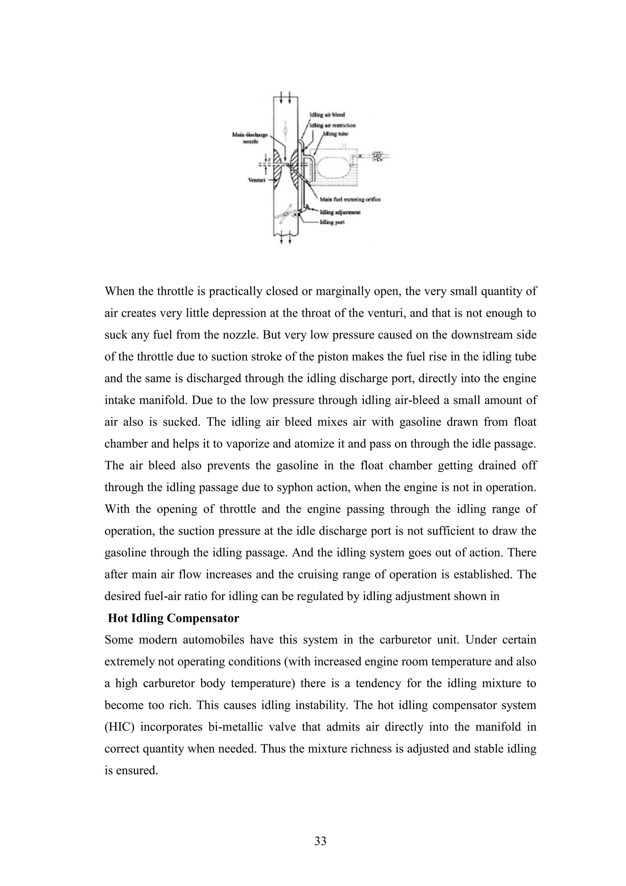 33
When the throttle is practically closed or marginally open, the very small quantity of
air creates very little depression at the throat of the venturi, and that is not enough to
suck any fuel from the nozzle. But very low pressure caused on the downstream side
of the throttle due to suction stroke of the piston makes the fuel rise in the idling tube
and the same is discharged through the idling discharge port, directly into the engine
intake manifold. Due to the low pressure through idling air-bleed a small amount of
air also is sucked. The idling air bleed mixes air with gasoline drawn from float
chamber and helps it to vaporize and atomize it and pass on through the idle passage.
The air bleed also prevents the gasoline in the float chamber getting drained off
through the idling passage due to syphon action, when the engine is not in operation.
With the opening of throttle and the engine passing through the idling range of
operation, the suction pressure at the idle discharge port is not sufficient to draw the
gasoline through the idling passage. And the idling system goes out of action. There
after main air flow increases and the cruising range of operation is established. The
desired fuel-air ratio for idling can be regulated by idling adjustment shown in
Hot Idling Compensator
Some modern automobiles have this system in the carburetor unit. Under certain
extremely not operating conditions (with increased engine room temperature and also
a high carburetor body temperature) there is a tendency for the idling mixture to
become too rich. This causes idling instability. The hot idling compensator system
(HIC) incorporates bi-metallic valve that admits air directly into the manifold in
correct quantity when needed. Thus the mixture richness is adjusted and stable idling
is ensured.
 
