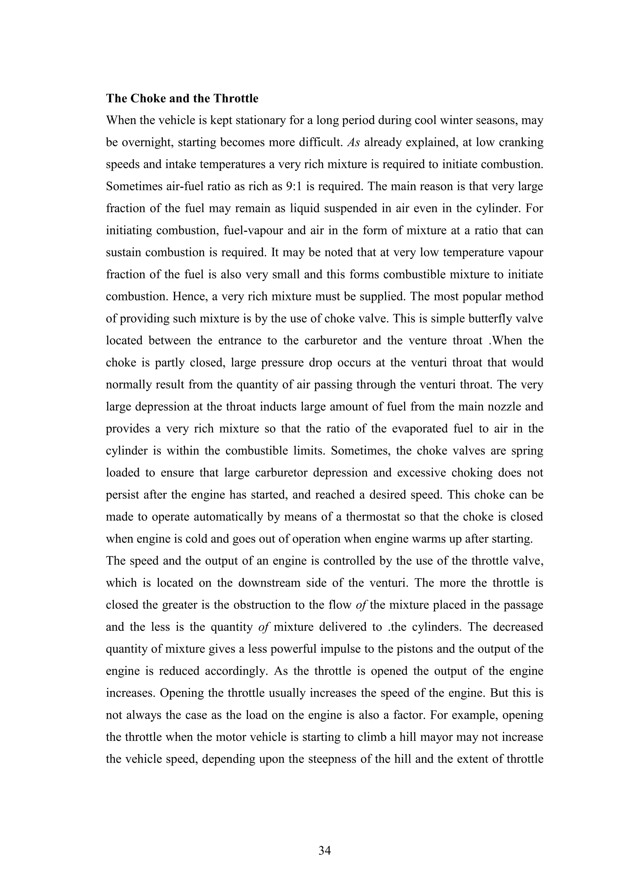 34
The Choke and the Throttle
When the vehicle is kept stationary for a long period during cool winter seasons, may
be overnight, starting becomes more difficult. As already explained, at low cranking
speeds and intake temperatures a very rich mixture is required to initiate combustion.
Sometimes air-fuel ratio as rich as 9:1 is required. The main reason is that very large
fraction of the fuel may remain as liquid suspended in air even in the cylinder. For
initiating combustion, fuel-vapour and air in the form of mixture at a ratio that can
sustain combustion is required. It may be noted that at very low temperature vapour
fraction of the fuel is also very small and this forms combustible mixture to initiate
combustion. Hence, a very rich mixture must be supplied. The most popular method
of providing such mixture is by the use of choke valve. This is simple butterfly valve
located between the entrance to the carburetor and the venture throat .When the
choke is partly closed, large pressure drop occurs at the venturi throat that would
normally result from the quantity of air passing through the venturi throat. The very
large depression at the throat inducts large amount of fuel from the main nozzle and
provides a very rich mixture so that the ratio of the evaporated fuel to air in the
cylinder is within the combustible limits. Sometimes, the choke valves are spring
loaded to ensure that large carburetor depression and excessive choking does not
persist after the engine has started, and reached a desired speed. This choke can be
made to operate automatically by means of a thermostat so that the choke is closed
when engine is cold and goes out of operation when engine warms up after starting.
The speed and the output of an engine is controlled by the use of the throttle valve,
which is located on the downstream side of the venturi. The more the throttle is
closed the greater is the obstruction to the flow of the mixture placed in the passage
and the less is the quantity of mixture delivered to .the cylinders. The decreased
quantity of mixture gives a less powerful impulse to the pistons and the output of the
engine is reduced accordingly. As the throttle is opened the output of the engine
increases. Opening the throttle usually increases the speed of the engine. But this is
not always the case as the load on the engine is also a factor. For example, opening
the throttle when the motor vehicle is starting to climb a hill mayor may not increase
the vehicle speed, depending upon the steepness of the hill and the extent of throttle
 