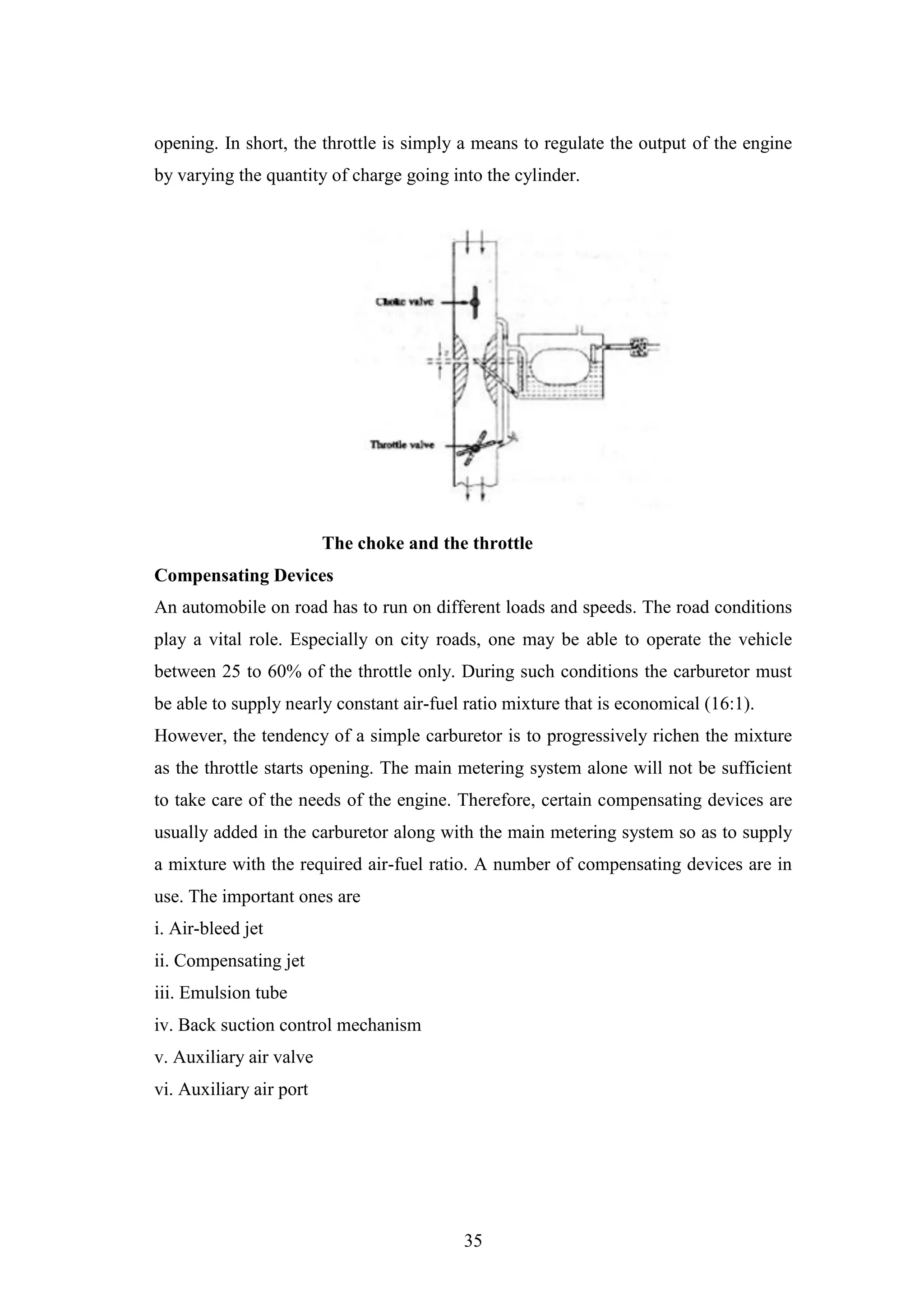 35
opening. In short, the throttle is simply a means to regulate the output of the engine
by varying the quantity of charge going into the cylinder.
The choke and the throttle
Compensating Devices
An automobile on road has to run on different loads and speeds. The road conditions
play a vital role. Especially on city roads, one may be able to operate the vehicle
between 25 to 60% of the throttle only. During such conditions the carburetor must
be able to supply nearly constant air-fuel ratio mixture that is economical (16:1).
However, the tendency of a simple carburetor is to progressively richen the mixture
as the throttle starts opening. The main metering system alone will not be sufficient
to take care of the needs of the engine. Therefore, certain compensating devices are
usually added in the carburetor along with the main metering system so as to supply
a mixture with the required air-fuel ratio. A number of compensating devices are in
use. The important ones are
i. Air-bleed jet
ii. Compensating jet
iii. Emulsion tube
iv. Back suction control mechanism
v. Auxiliary air valve
vi. Auxiliary air port
 