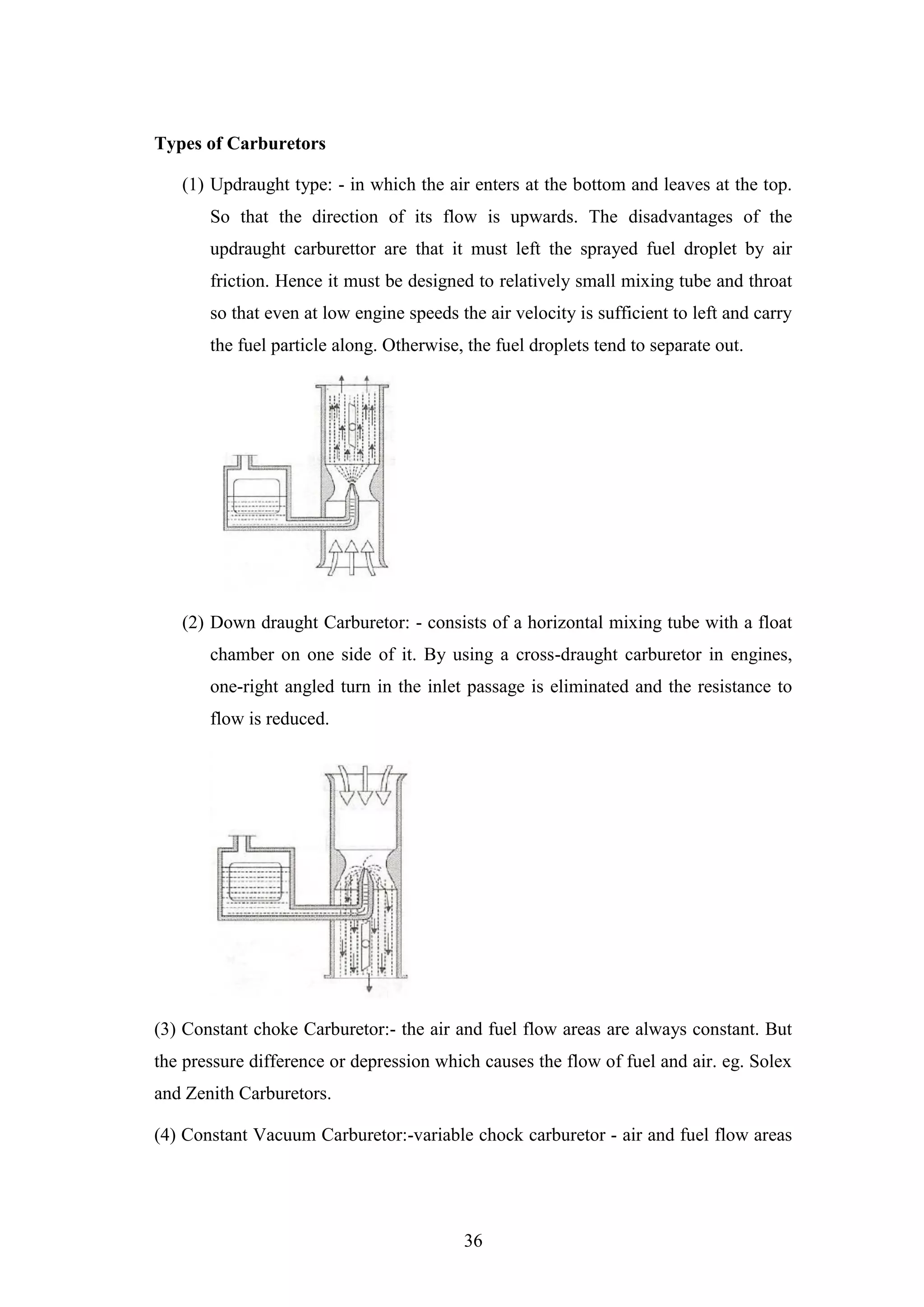 36
Types of Carburetors
(1) Updraught type: - in which the air enters at the bottom and leaves at the top.
So that the direction of its flow is upwards. The disadvantages of the
updraught carburettor are that it must left the sprayed fuel droplet by air
friction. Hence it must be designed to relatively small mixing tube and throat
so that even at low engine speeds the air velocity is sufficient to left and carry
the fuel particle along. Otherwise, the fuel droplets tend to separate out.
(2) Down draught Carburetor: - consists of a horizontal mixing tube with a float
chamber on one side of it. By using a cross-draught carburetor in engines,
one-right angled turn in the inlet passage is eliminated and the resistance to
flow is reduced.
(3) Constant choke Carburetor:- the air and fuel flow areas are always constant. But
the pressure difference or depression which causes the flow of fuel and air. eg. Solex
and Zenith Carburetors.
(4) Constant Vacuum Carburetor:-variable chock carburetor - air and fuel flow areas
 