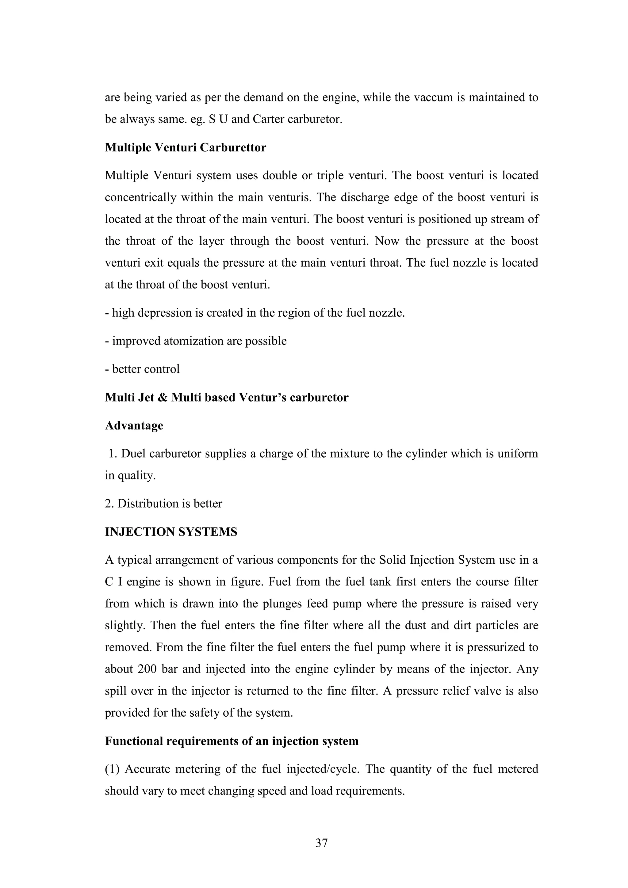 37
are being varied as per the demand on the engine, while the vaccum is maintained to
be always same. eg. S U and Carter carburetor.
Multiple Venturi Carburettor
Multiple Venturi system uses double or triple venturi. The boost venturi is located
concentrically within the main venturis. The discharge edge of the boost venturi is
located at the throat of the main venturi. The boost venturi is positioned up stream of
the throat of the layer through the boost venturi. Now the pressure at the boost
venturi exit equals the pressure at the main venturi throat. The fuel nozzle is located
at the throat of the boost venturi.
- high depression is created in the region of the fuel nozzle.
- improved atomization are possible
- better control
Multi Jet & Multi based Ventur’s carburetor
Advantage
1. Duel carburetor supplies a charge of the mixture to the cylinder which is uniform
in quality.
2. Distribution is better
INJECTION SYSTEMS
A typical arrangement of various components for the Solid Injection System use in a
C I engine is shown in figure. Fuel from the fuel tank first enters the course filter
from which is drawn into the plunges feed pump where the pressure is raised very
slightly. Then the fuel enters the fine filter where all the dust and dirt particles are
removed. From the fine filter the fuel enters the fuel pump where it is pressurized to
about 200 bar and injected into the engine cylinder by means of the injector. Any
spill over in the injector is returned to the fine filter. A pressure relief valve is also
provided for the safety of the system.
Functional requirements of an injection system
(1) Accurate metering of the fuel injected/cycle. The quantity of the fuel metered
should vary to meet changing speed and load requirements.
 