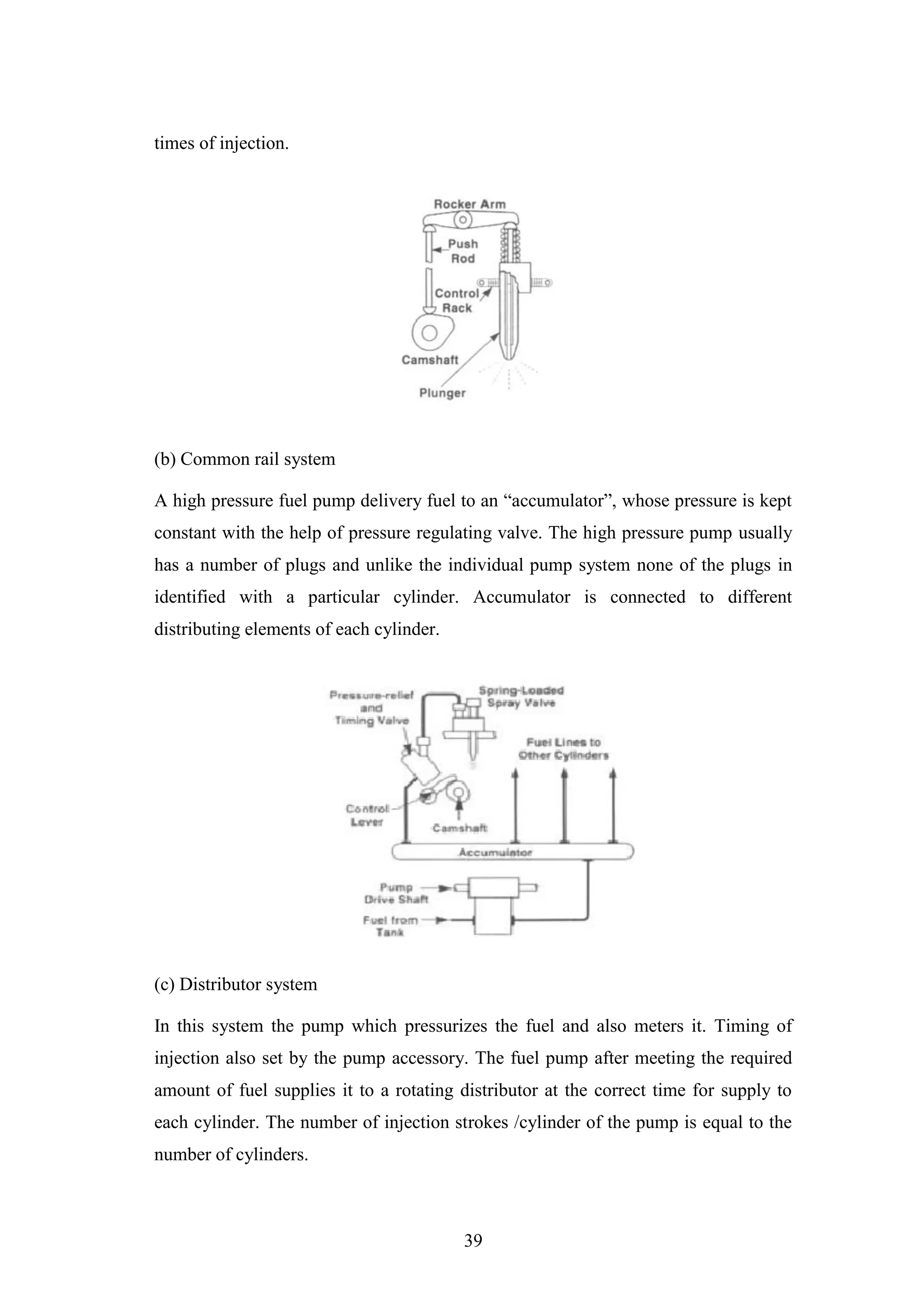 39
times of injection.
(b) Common rail system
A high pressure fuel pump delivery fuel to an “accumulator”, whose pressure is kept
constant with the help of pressure regulating valve. The high pressure pump usually
has a number of plugs and unlike the individual pump system none of the plugs in
identified with a particular cylinder. Accumulator is connected to different
distributing elements of each cylinder.
(c) Distributor system
In this system the pump which pressurizes the fuel and also meters it. Timing of
injection also set by the pump accessory. The fuel pump after meeting the required
amount of fuel supplies it to a rotating distributor at the correct time for supply to
each cylinder. The number of injection strokes /cylinder of the pump is equal to the
number of cylinders.
 