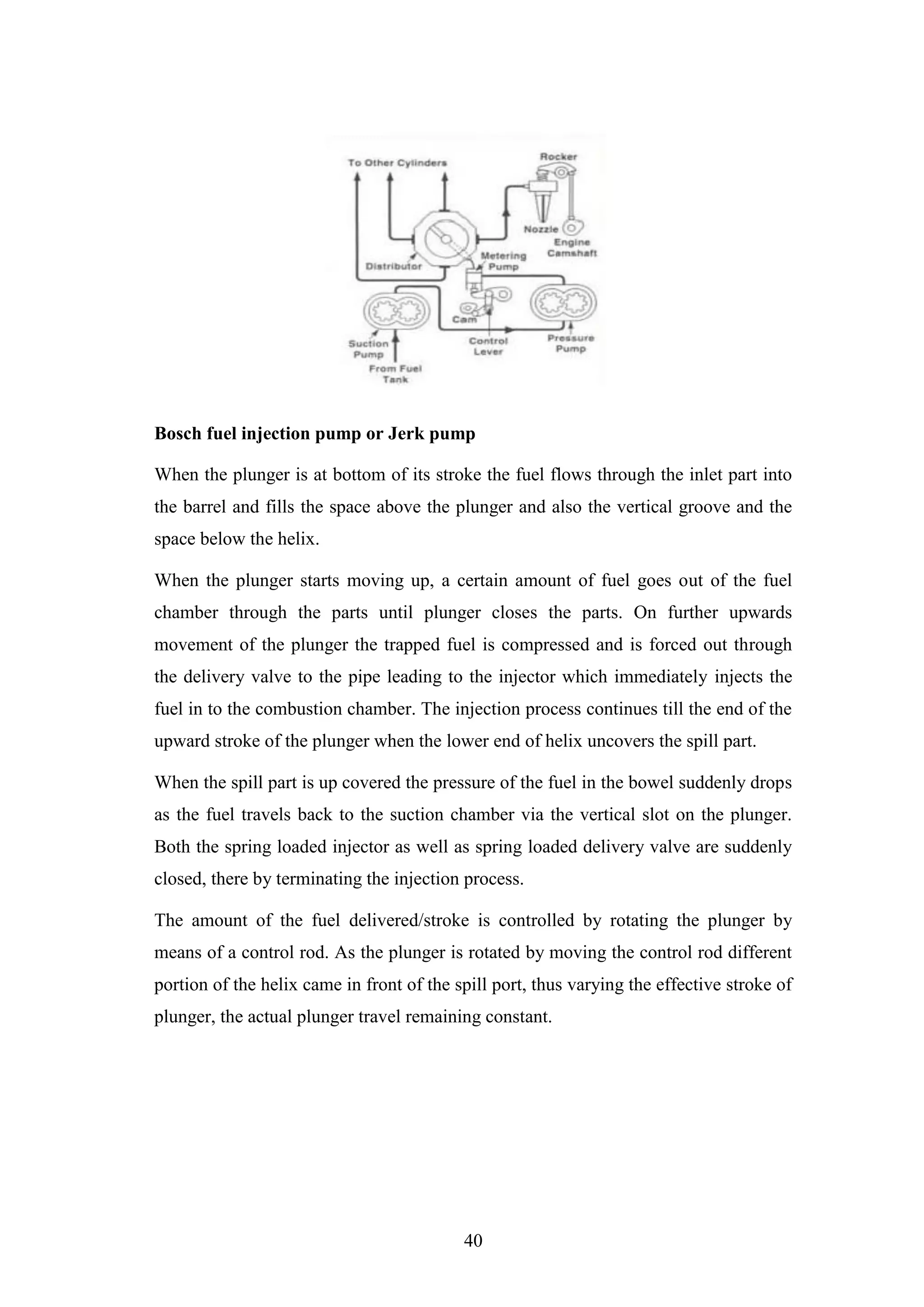 40
Bosch fuel injection pump or Jerk pump
When the plunger is at bottom of its stroke the fuel flows through the inlet part into
the barrel and fills the space above the plunger and also the vertical groove and the
space below the helix.
When the plunger starts moving up, a certain amount of fuel goes out of the fuel
chamber through the parts until plunger closes the parts. On further upwards
movement of the plunger the trapped fuel is compressed and is forced out through
the delivery valve to the pipe leading to the injector which immediately injects the
fuel in to the combustion chamber. The injection process continues till the end of the
upward stroke of the plunger when the lower end of helix uncovers the spill part.
When the spill part is up covered the pressure of the fuel in the bowel suddenly drops
as the fuel travels back to the suction chamber via the vertical slot on the plunger.
Both the spring loaded injector as well as spring loaded delivery valve are suddenly
closed, there by terminating the injection process.
The amount of the fuel delivered/stroke is controlled by rotating the plunger by
means of a control rod. As the plunger is rotated by moving the control rod different
portion of the helix came in front of the spill port, thus varying the effective stroke of
plunger, the actual plunger travel remaining constant.
 