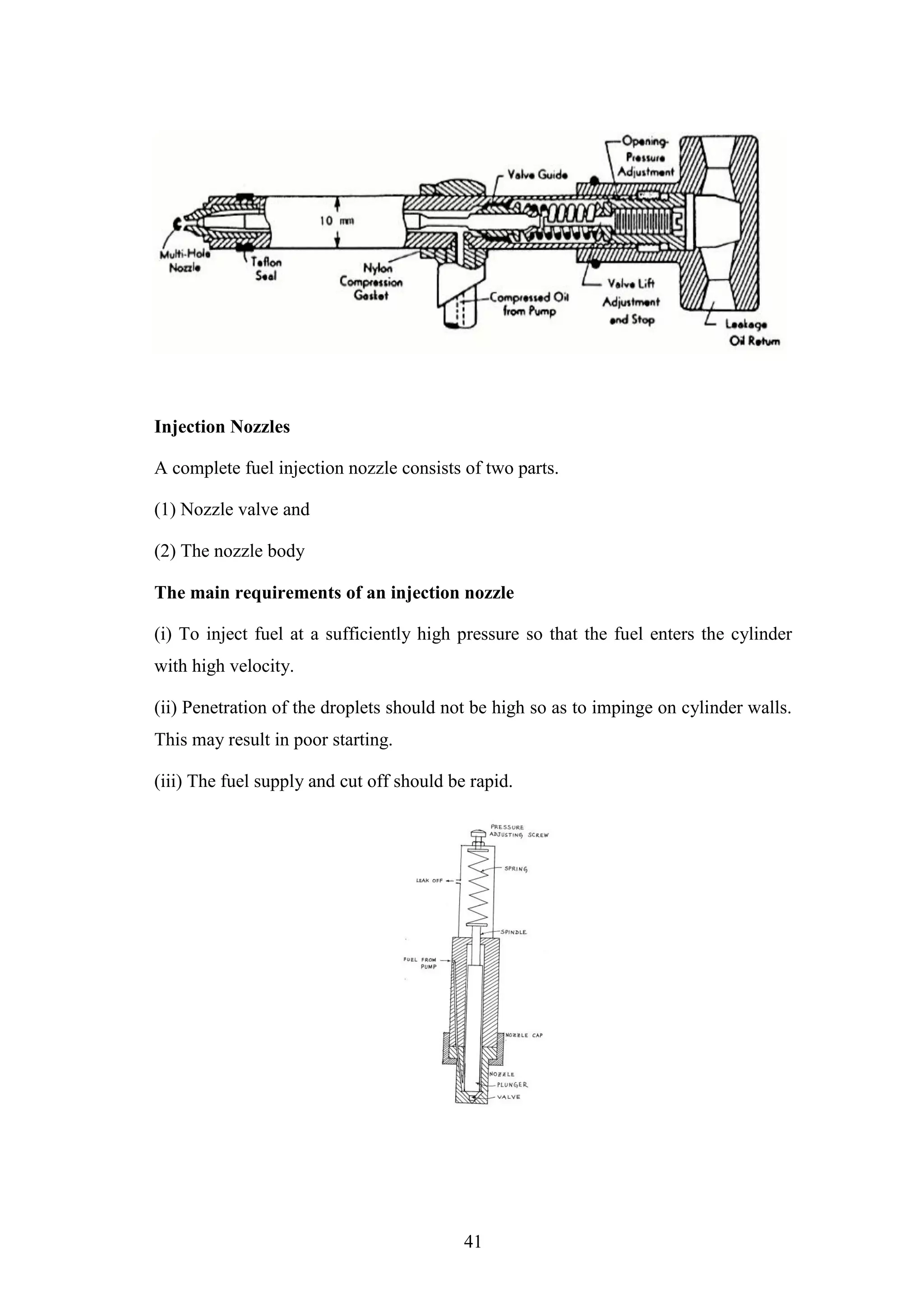 41
Injection Nozzles
A complete fuel injection nozzle consists of two parts.
(1) Nozzle valve and
(2) The nozzle body
The main requirements of an injection nozzle
(i) To inject fuel at a sufficiently high pressure so that the fuel enters the cylinder
with high velocity.
(ii) Penetration of the droplets should not be high so as to impinge on cylinder walls.
This may result in poor starting.
(iii) The fuel supply and cut off should be rapid.
 