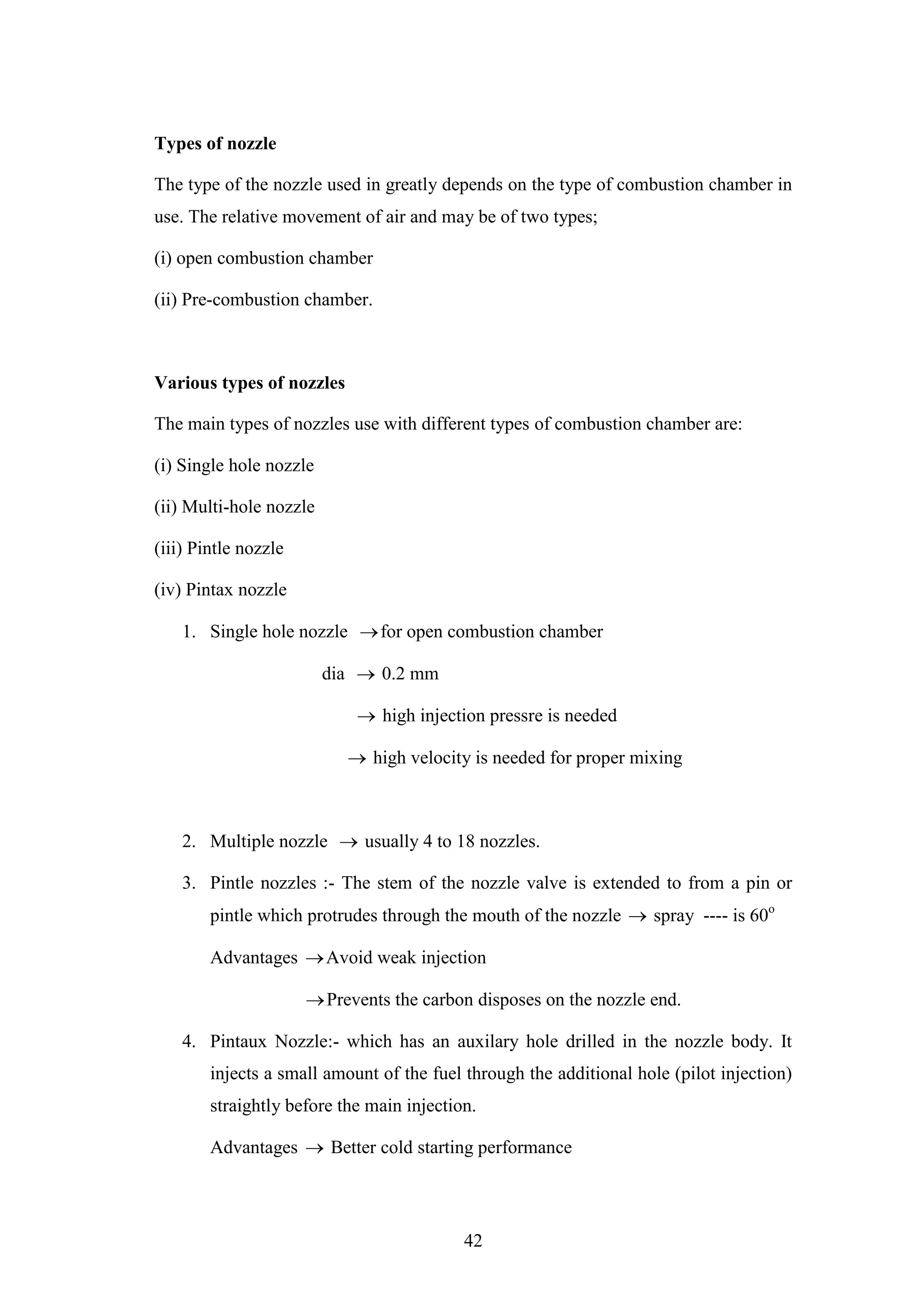 42
Types of nozzle
The type of the nozzle used in greatly depends on the type of combustion chamber in
use. The relative movement of air and may be of two types;
(i) open combustion chamber
(ii) Pre-combustion chamber.
Various types of nozzles
The main types of nozzles use with different types of combustion chamber are:
(i) Single hole nozzle
(ii) Multi-hole nozzle
(iii) Pintle nozzle
(iv) Pintax nozzle
1. Single hole nozzle for open combustion chamber
dia  0.2 mm
 high injection pressre is needed
 high velocity is needed for proper mixing
2. Multiple nozzle  usually 4 to 18 nozzles.
3. Pintle nozzles :- The stem of the nozzle valve is extended to from a pin or
pintle which protrudes through the mouth of the nozzle  spray ---- is 60o
Advantages Avoid weak injection
Prevents the carbon disposes on the nozzle end.
4. Pintaux Nozzle:- which has an auxilary hole drilled in the nozzle body. It
injects a small amount of the fuel through the additional hole (pilot injection)
straightly before the main injection.
Advantages  Better cold starting performance
 