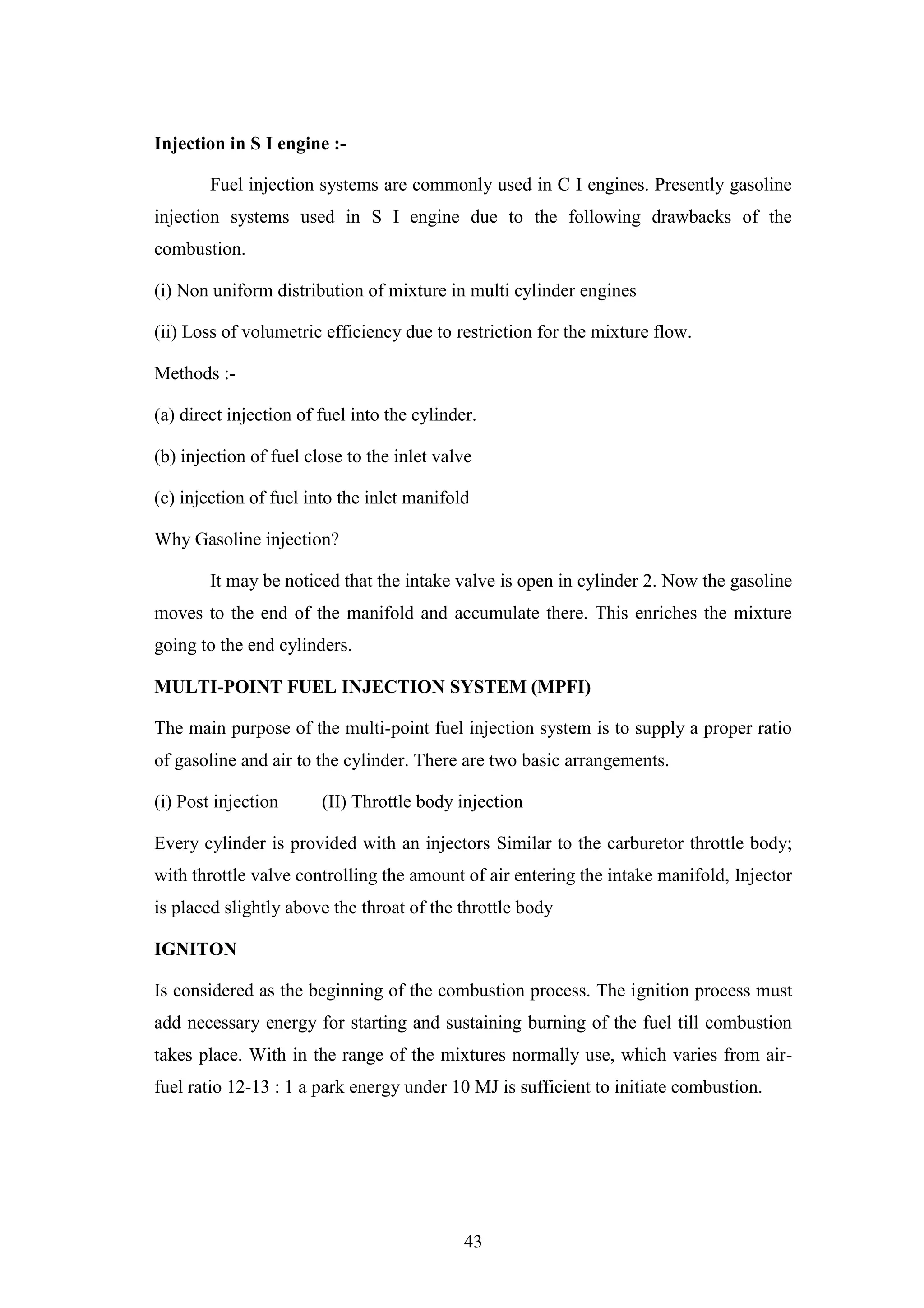 43
Injection in S I engine :-
Fuel injection systems are commonly used in C I engines. Presently gasoline
injection systems used in S I engine due to the following drawbacks of the
combustion.
(i) Non uniform distribution of mixture in multi cylinder engines
(ii) Loss of volumetric efficiency due to restriction for the mixture flow.
Methods :-
(a) direct injection of fuel into the cylinder.
(b) injection of fuel close to the inlet valve
(c) injection of fuel into the inlet manifold
Why Gasoline injection?
It may be noticed that the intake valve is open in cylinder 2. Now the gasoline
moves to the end of the manifold and accumulate there. This enriches the mixture
going to the end cylinders.
MULTI-POINT FUEL INJECTION SYSTEM (MPFI)
The main purpose of the multi-point fuel injection system is to supply a proper ratio
of gasoline and air to the cylinder. There are two basic arrangements.
(i) Post injection (II) Throttle body injection
Every cylinder is provided with an injectors Similar to the carburetor throttle body;
with throttle valve controlling the amount of air entering the intake manifold, Injector
is placed slightly above the throat of the throttle body
IGNITON
Is considered as the beginning of the combustion process. The ignition process must
add necessary energy for starting and sustaining burning of the fuel till combustion
takes place. With in the range of the mixtures normally use, which varies from air-
fuel ratio 12-13 : 1 a park energy under 10 MJ is sufficient to initiate combustion.
 
