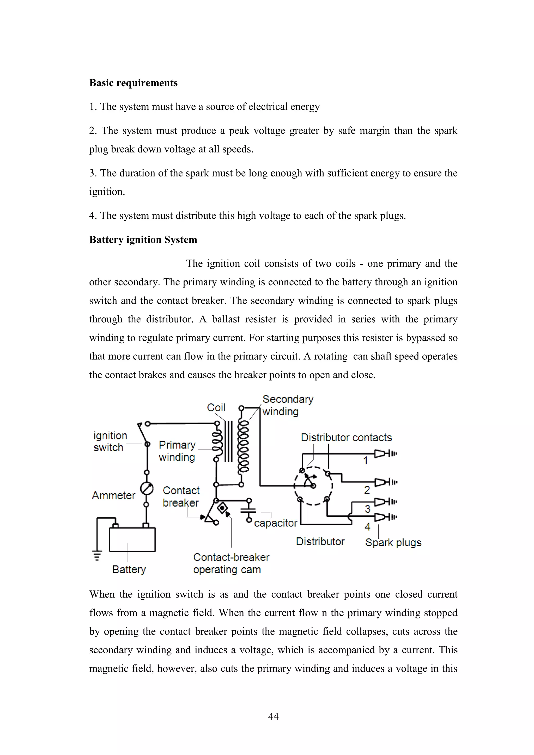 44
Basic requirements
1. The system must have a source of electrical energy
2. The system must produce a peak voltage greater by safe margin than the spark
plug break down voltage at all speeds.
3. The duration of the spark must be long enough with sufficient energy to ensure the
ignition.
4. The system must distribute this high voltage to each of the spark plugs.
Battery ignition System
The ignition coil consists of two coils - one primary and the
other secondary. The primary winding is connected to the battery through an ignition
switch and the contact breaker. The secondary winding is connected to spark plugs
through the distributor. A ballast resister is provided in series with the primary
winding to regulate primary current. For starting purposes this resister is bypassed so
that more current can flow in the primary circuit. A rotating can shaft speed operates
the contact brakes and causes the breaker points to open and close.
When the ignition switch is as and the contact breaker points one closed current
flows from a magnetic field. When the current flow n the primary winding stopped
by opening the contact breaker points the magnetic field collapses, cuts across the
secondary winding and induces a voltage, which is accompanied by a current. This
magnetic field, however, also cuts the primary winding and induces a voltage in this
 