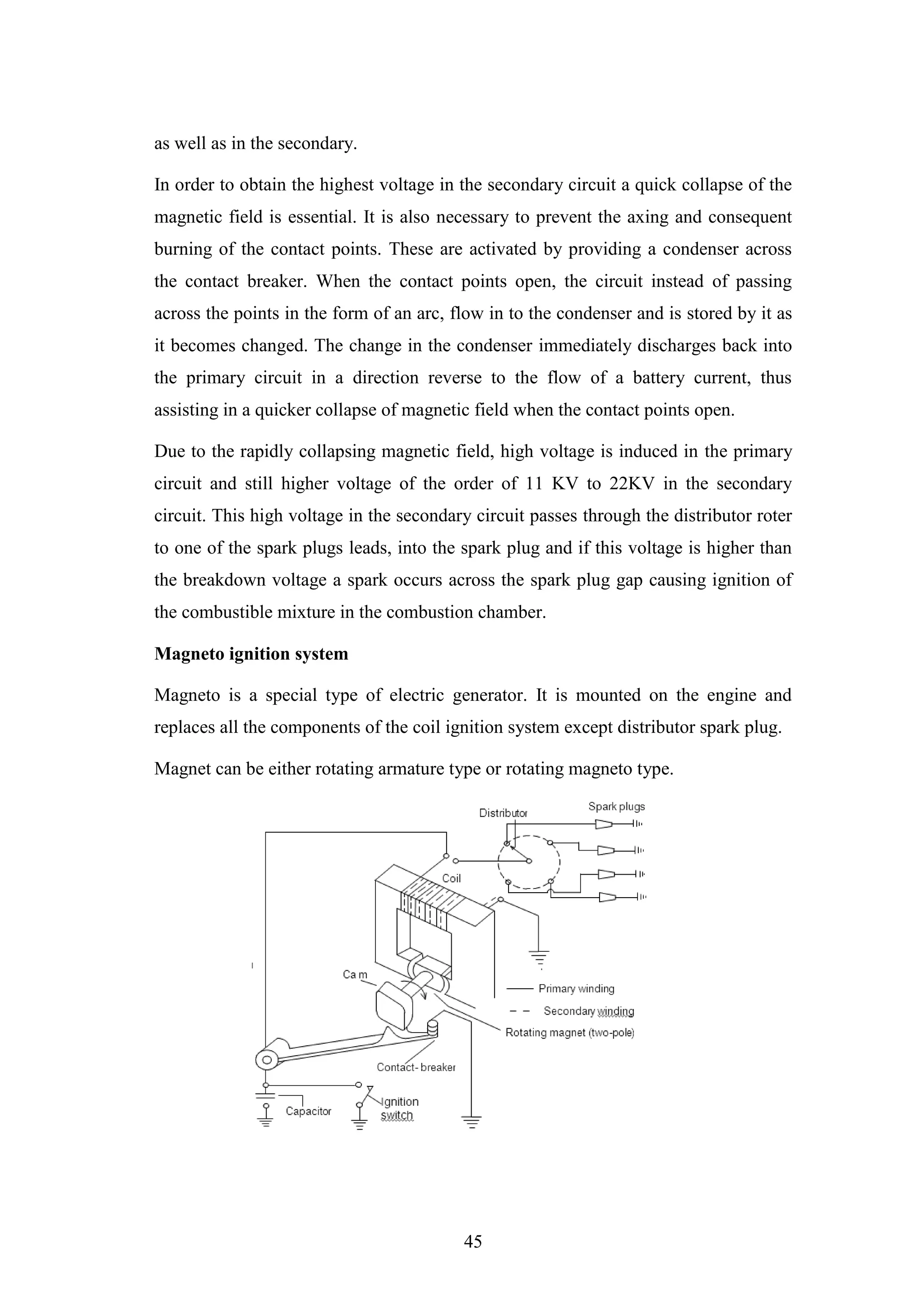 45
as well as in the secondary.
In order to obtain the highest voltage in the secondary circuit a quick collapse of the
magnetic field is essential. It is also necessary to prevent the axing and consequent
burning of the contact points. These are activated by providing a condenser across
the contact breaker. When the contact points open, the circuit instead of passing
across the points in the form of an arc, flow in to the condenser and is stored by it as
it becomes changed. The change in the condenser immediately discharges back into
the primary circuit in a direction reverse to the flow of a battery current, thus
assisting in a quicker collapse of magnetic field when the contact points open.
Due to the rapidly collapsing magnetic field, high voltage is induced in the primary
circuit and still higher voltage of the order of 11 KV to 22KV in the secondary
circuit. This high voltage in the secondary circuit passes through the distributor roter
to one of the spark plugs leads, into the spark plug and if this voltage is higher than
the breakdown voltage a spark occurs across the spark plug gap causing ignition of
the combustible mixture in the combustion chamber.
Magneto ignition system
Magneto is a special type of electric generator. It is mounted on the engine and
replaces all the components of the coil ignition system except distributor spark plug.
Magnet can be either rotating armature type or rotating magneto type.
 