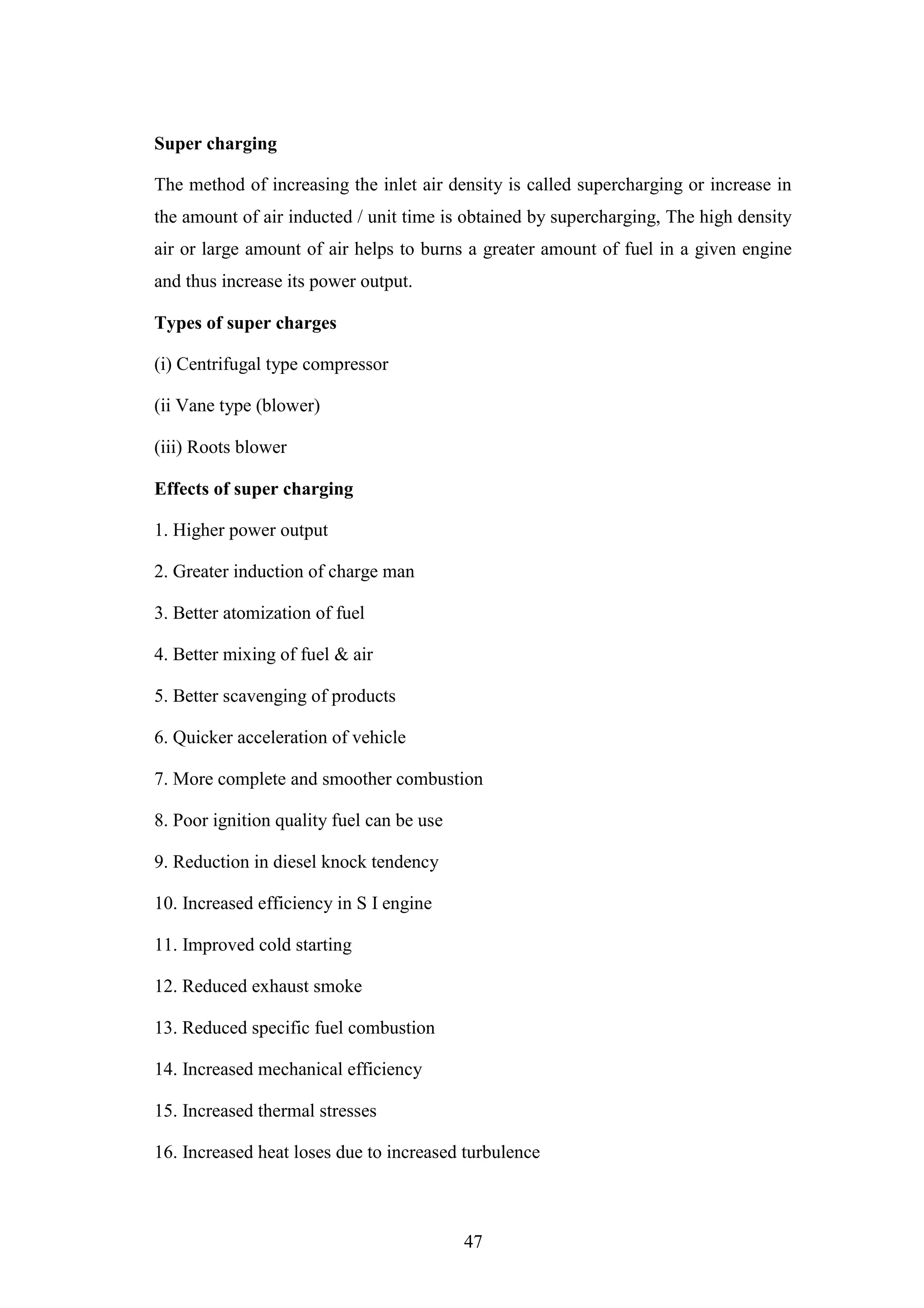 47
Super charging
The method of increasing the inlet air density is called supercharging or increase in
the amount of air inducted / unit time is obtained by supercharging, The high density
air or large amount of air helps to burns a greater amount of fuel in a given engine
and thus increase its power output.
Types of super charges
(i) Centrifugal type compressor
(ii Vane type (blower)
(iii) Roots blower
Effects of super charging
1. Higher power output
2. Greater induction of charge man
3. Better atomization of fuel
4. Better mixing of fuel & air
5. Better scavenging of products
6. Quicker acceleration of vehicle
7. More complete and smoother combustion
8. Poor ignition quality fuel can be use
9. Reduction in diesel knock tendency
10. Increased efficiency in S I engine
11. Improved cold starting
12. Reduced exhaust smoke
13. Reduced specific fuel combustion
14. Increased mechanical efficiency
15. Increased thermal stresses
16. Increased heat loses due to increased turbulence
 