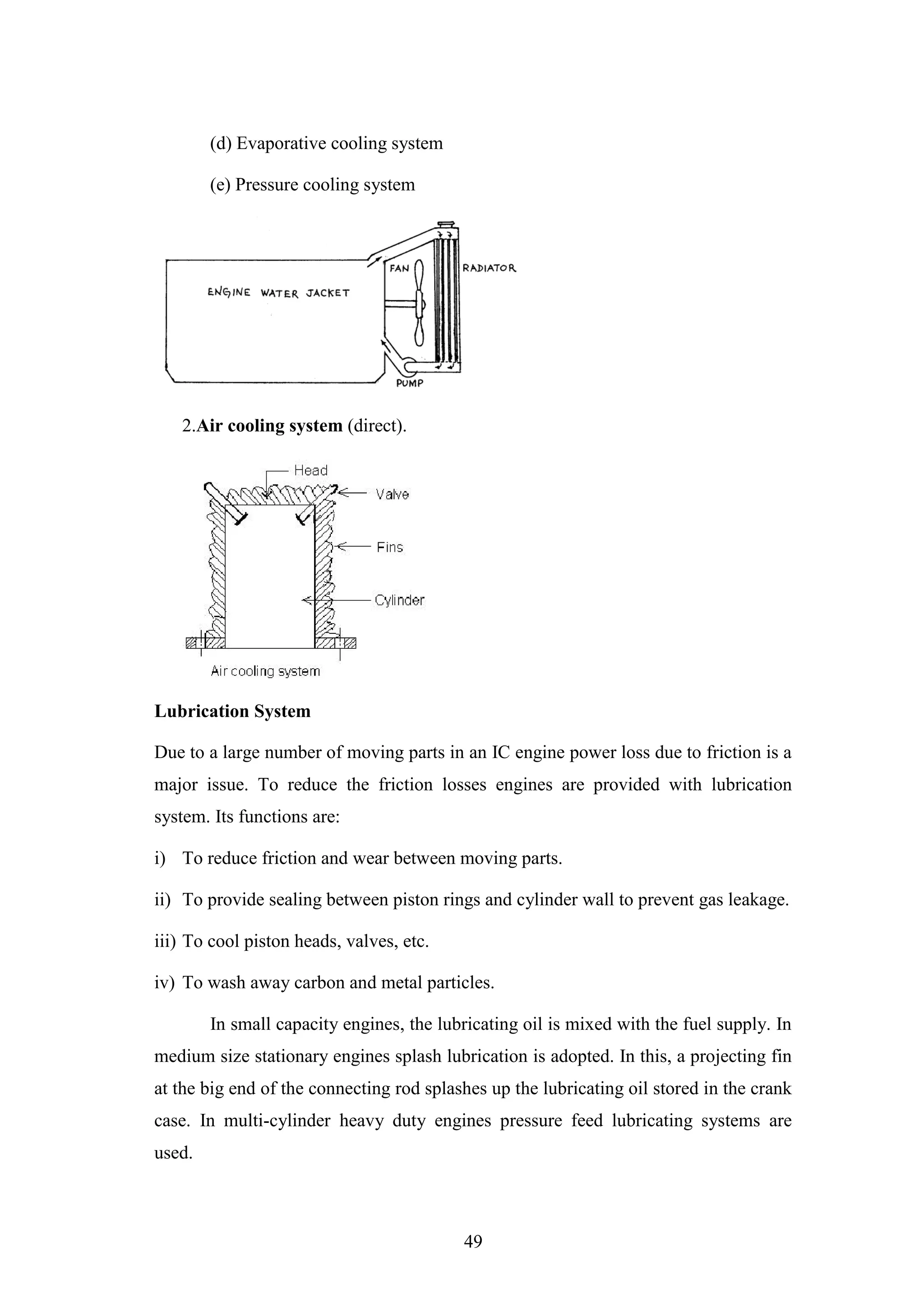 49
(d) Evaporative cooling system
(e) Pressure cooling system
2.Air cooling system (direct).
Lubrication System
Due to a large number of moving parts in an IC engine power loss due to friction is a
major issue. To reduce the friction losses engines are provided with lubrication
system. Its functions are:
i) To reduce friction and wear between moving parts.
ii) To provide sealing between piston rings and cylinder wall to prevent gas leakage.
iii) To cool piston heads, valves, etc.
iv) To wash away carbon and metal particles.
In small capacity engines, the lubricating oil is mixed with the fuel supply. In
medium size stationary engines splash lubrication is adopted. In this, a projecting fin
at the big end of the connecting rod splashes up the lubricating oil stored in the crank
case. In multi-cylinder heavy duty engines pressure feed lubricating systems are
used.
 
