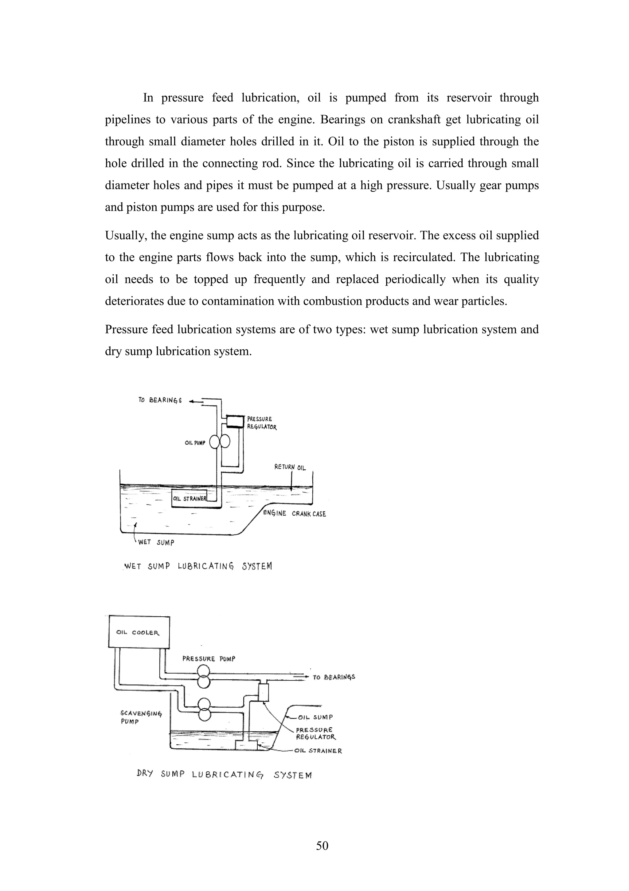 50
In pressure feed lubrication, oil is pumped from its reservoir through
pipelines to various parts of the engine. Bearings on crankshaft get lubricating oil
through small diameter holes drilled in it. Oil to the piston is supplied through the
hole drilled in the connecting rod. Since the lubricating oil is carried through small
diameter holes and pipes it must be pumped at a high pressure. Usually gear pumps
and piston pumps are used for this purpose.
Usually, the engine sump acts as the lubricating oil reservoir. The excess oil supplied
to the engine parts flows back into the sump, which is recirculated. The lubricating
oil needs to be topped up frequently and replaced periodically when its quality
deteriorates due to contamination with combustion products and wear particles.
Pressure feed lubrication systems are of two types: wet sump lubrication system and
dry sump lubrication system.
 